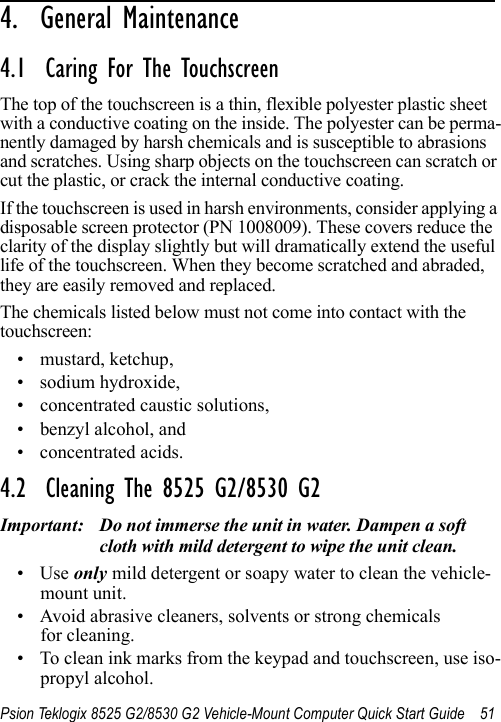 Psion Teklogix 8525 G2/8530 G2 Vehicle-Mount Computer Quick Start Guide 514.  General Maintenance                       4.1  Caring For The TouchscreenThe top of the touchscreen is a thin, flexible polyester plastic sheet with a conductive coating on the inside. The polyester can be perma-nently damaged by harsh chemicals and is susceptible to abrasions and scratches. Using sharp objects on the touchscreen can scratch or cut the plastic, or crack the internal conductive coating.If the touchscreen is used in harsh environments, consider applying a disposable screen protector (PN 1008009). These covers reduce the clarity of the display slightly but will dramatically extend the useful life of the touchscreen. When they become scratched and abraded, they are easily removed and replaced.The chemicals listed below must not come into contact with the touchscreen:• mustard, ketchup,• sodium hydroxide,• concentrated caustic solutions,• benzyl alcohol, and• concentrated acids.4.2  Cleaning The 8525 G2/8530 G2Important: Do not immerse the unit in water. Dampen a soft cloth with mild detergent to wipe the unit clean.•Use only mild detergent or soapy water to clean the vehicle-mount unit.• Avoid abrasive cleaners, solvents or strong chemicals for cleaning.• To clean ink marks from the keypad and touchscreen, use iso-propyl alcohol.
