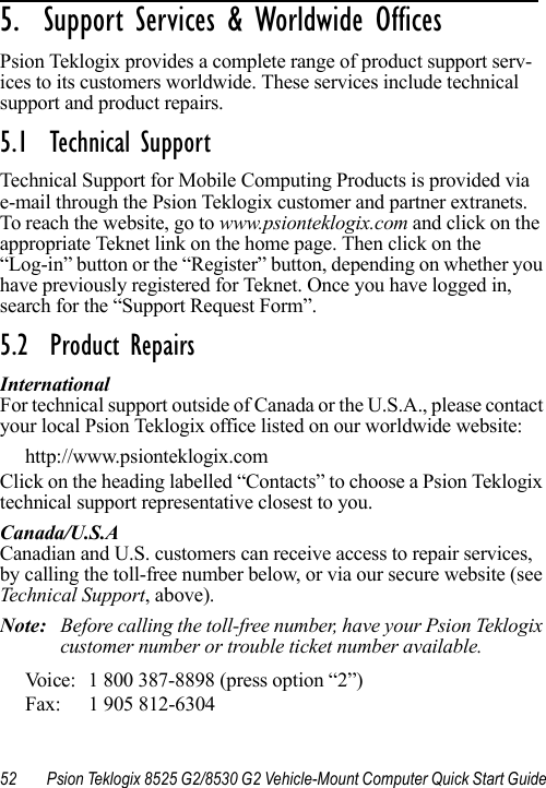 52 Psion Teklogix 8525 G2/8530 G2 Vehicle-Mount Computer Quick Start Guide5.  Support Services &amp; Worldwide Offices        Psion Teklogix provides a complete range of product support serv-ices to its customers worldwide. These services include technical support and product repairs.5.1  Technical SupportTechnical Support for Mobile Computing Products is provided via e-mail through the Psion Teklogix customer and partner extranets. To reach the website, go to www.psionteklogix.com and click on the appropriate Teknet link on the home page. Then click on the “Log-in” button or the “Register” button, depending on whether you have previously registered for Teknet. Once you have logged in, search for the “Support Request Form”.5.2  Product RepairsInternationalFor technical support outside of Canada or the U.S.A., please contact your local Psion Teklogix office listed on our worldwide website:http://www.psionteklogix.comClick on the heading labelled “Contacts” to choose a Psion Teklogix technical support representative closest to you. Canada/U.S.ACanadian and U.S. customers can receive access to repair services, by calling the toll-free number below, or via our secure website (see Technical Support, above). Note: Before calling the toll-free number, have your Psion Teklogix customer number or trouble ticket number available.Voice: 1 800 387-8898 (press option “2”)Fax: 1 905 812-6304 