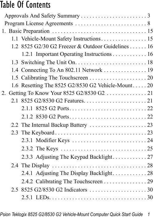 Psion Teklogix 8525 G2/8530 G2 Vehicle-Mount Computer Quick Start Guide 1Table Of Contents                                           Approvals And Safety Summary . . . . . . . . . . . . . . . . . . . . . . . 3  Program License Agreements  . . . . . . . . . . . . . . . . . . . . . . . . . 81.  Basic Preparation  . . . . . . . . . . . . . . . . . . . . . . . . . . . . . . . . . 151.1  Vehicle-Mount Safety Instructions . . . . . . . . . . . . . . . . 151.2  8525 G2/30 G2 Freezer &amp; Outdoor Guidelines . . . . . . 161.2.1  Important Operating Instructions . . . . . . . . . . . . 161.3  Switching The Unit On. . . . . . . . . . . . . . . . . . . . . . . . . 181.4  Connecting To An 802.11 Network . . . . . . . . . . . . . . . 191.5  Calibrating The Touchscreen . . . . . . . . . . . . . . . . . . . . 201.6  Resetting The 8525 G2/8530 G2 Vehicle-Mount. . . . . 202.  Getting To Know Your 8525 G2/8530 G2  . . . . . . . . . . . . . . 212.1  8525 G2/8530 G2 Features. . . . . . . . . . . . . . . . . . . . . . 212.1.1  8525 G2 Ports. . . . . . . . . . . . . . . . . . . . . . . . . . . 222.1.2  8530 G2 Ports. . . . . . . . . . . . . . . . . . . . . . . . . . . 222.2  The Internal Backup Battery  . . . . . . . . . . . . . . . . . . . . 232.3  The Keyboard . . . . . . . . . . . . . . . . . . . . . . . . . . . . . . . . 232.3.1  Modifier Keys  . . . . . . . . . . . . . . . . . . . . . . . . . . 242.3.2  The Keys  . . . . . . . . . . . . . . . . . . . . . . . . . . . . . . 252.3.3  Adjusting The Keypad Backlight. . . . . . . . . . . . 272.4  The Display  . . . . . . . . . . . . . . . . . . . . . . . . . . . . . . . . . 282.4.1  Adjusting The Display Backlight. . . . . . . . . . . . 282.4.2  Calibrating The Touchscreen . . . . . . . . . . . . . . . 292.5  8525 G2/8530 G2 Indicators  . . . . . . . . . . . . . . . . . . . . 302.5.1  LEDs. . . . . . . . . . . . . . . . . . . . . . . . . . . . . . . . . . 30