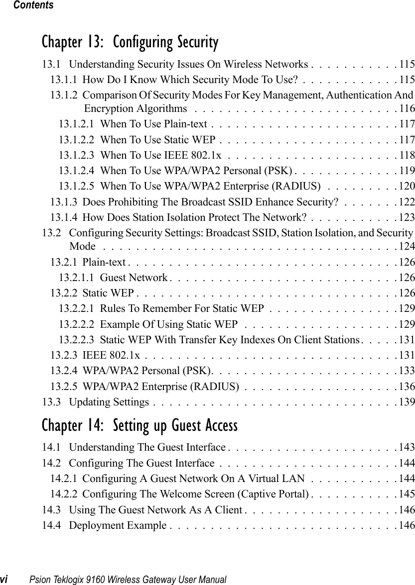 Contentsvi Psion Teklogix 9160 Wireless Gateway User ManualChapter 13:  Configuring Security13.1 Understanding Security Issues On Wireless Networks ...........11513.1.1How Do I Know Which Security Mode To Use?............11513.1.2 Comparison Of Security Modes For Key Management, Authentication And Encryption Algorithms .........................11613.1.2.1When To Use Plain-text.......................11713.1.2.2When To Use Static WEP......................11713.1.2.3 When To Use IEEE 802.1x . . ...................11813.1.2.4When To Use WPA/WPA2 Personal (PSK).............11913.1.2.5When To Use WPA/WPA2 Enterprise (RADIUS) .........12013.1.3Does Prohibiting The Broadcast SSID Enhance Security?.......12213.1.4How Does Station Isolation Protect The Network?...........12313.2 Configuring Security Settings: Broadcast SSID, Station Isolation, and Security Mode ....................................12413.2.1Plain-text.................................12613.2.1.1Guest Network............................12613.2.2Static WEP................................12613.2.2.1Rules To Remember For Static WEP................12913.2.2.2Example Of Using Static WEP...................12913.2.2.3Static WEP With Transfer Key Indexes On Client Stations.....13113.2.3 IEEE 802.1x ...............................13113.2.4WPA/WPA2 Personal (PSK).......................13313.2.5WPA/WPA2 Enterprise (RADIUS)...................13613.3 Updating Settings..............................139Chapter 14:  Setting up Guest Access14.1 Understanding The Guest Interface.....................14314.2 Configuring The Guest Interface......................14414.2.1Configuring A Guest Network On A Virtual LAN...........14414.2.2Configuring The Welcome Screen (Captive Portal)...........14514.3 Using The Guest Network As A Client...................14614.4 Deployment Example............................146