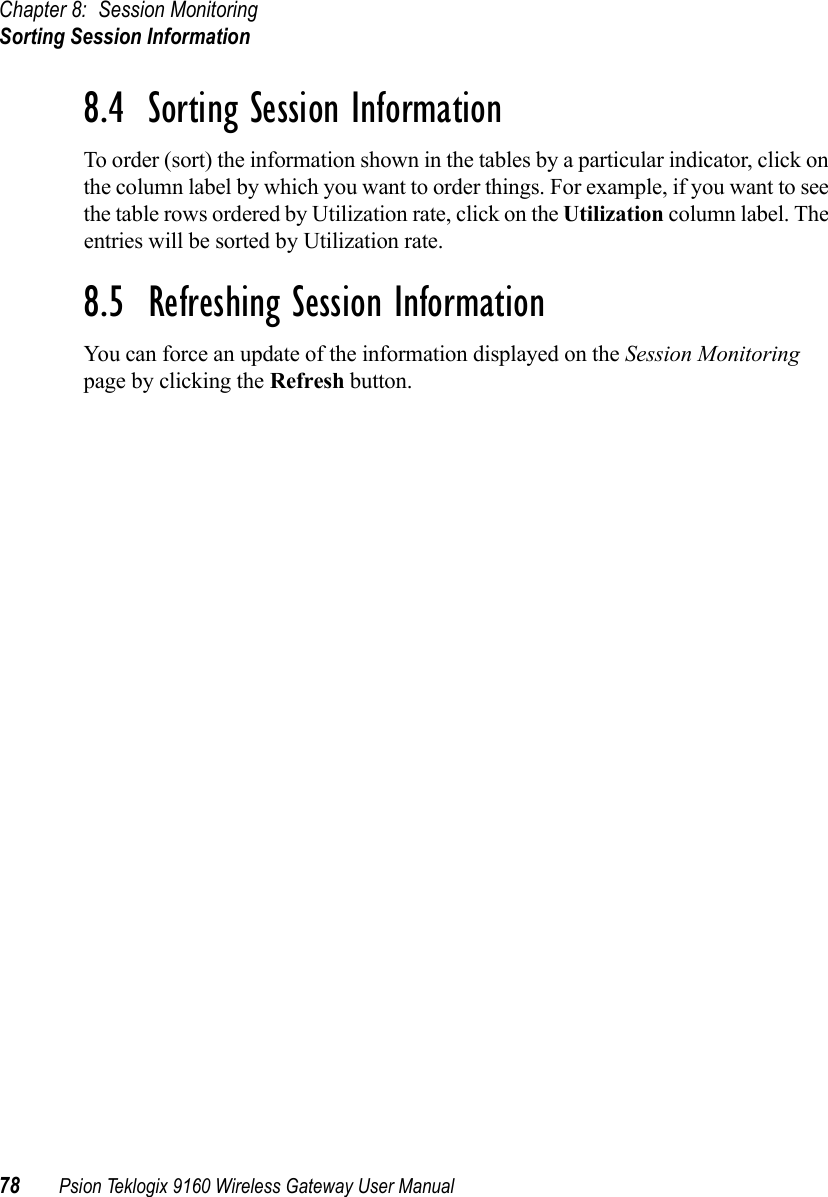 Chapter 8: Session MonitoringSorting Session Information78 Psion Teklogix 9160 Wireless Gateway User Manual8.4  Sorting Session InformationTo order (sort) the information shown in the tables by a particular indicator, click on the column label by which you want to order things. For example, if you want to see the table rows ordered by Utilization rate, click on the Utilization column label. The entries will be sorted by Utilization rate.8.5  Refreshing Session InformationYou can force an update of the information displayed on the Session Monitoring page by clicking the Refresh button.