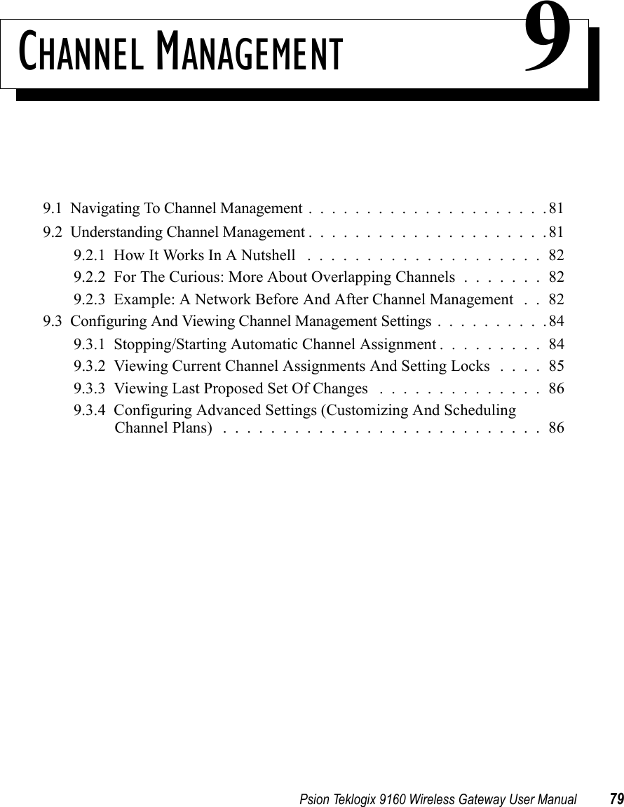 Psion Teklogix 9160 Wireless Gateway User Manual 79CHANNEL MANAGEMENT 99.1  Navigating To Channel Management.....................819.2  Understanding Channel Management.....................819.2.1  How It Works In A Nutshell ....................829.2.2  For The Curious: More About Overlapping Channels . . . . . . . 829.2.3  Example: A Network Before And After Channel Management . . 829.3  Configuring And Viewing Channel Management Settings..........849.3.1  Stopping/Starting Automatic Channel Assignment . . . . . . . . . 849.3.2  Viewing Current Channel Assignments And Setting Locks . . . . 859.3.3  Viewing Last Proposed Set Of Changes . . . . . . . . . . . . . . 869.3.4  Configuring Advanced Settings (Customizing And Scheduling Channel Plans) ...........................86