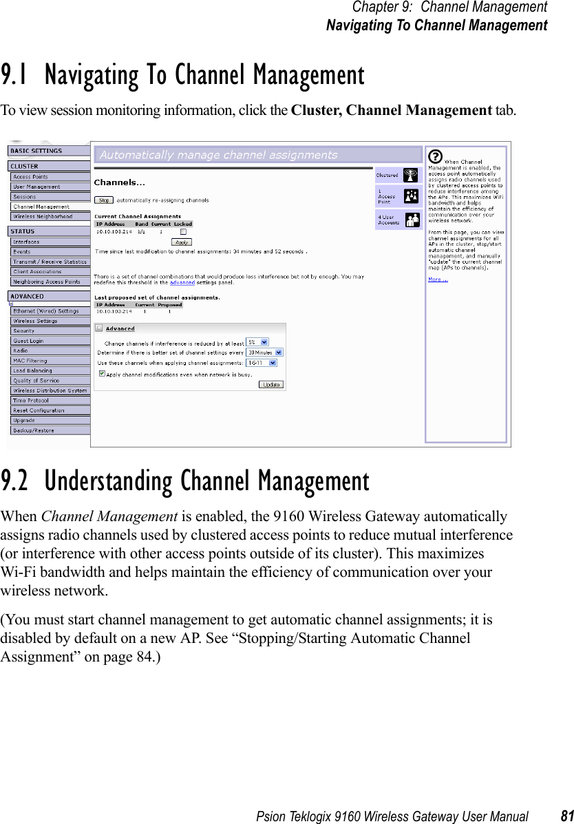 Psion Teklogix 9160 Wireless Gateway User Manual 81Chapter 9: Channel ManagementNavigating To Channel Management9.1  Navigating To Channel ManagementTo view session monitoring information, click the Cluster, Channel Management tab.9.2  Understanding Channel ManagementWhen Channel Management is enabled, the 9160 Wireless Gateway automatically assigns radio channels used by clustered access points to reduce mutual interference (or interference with other access points outside of its cluster). This maximizes Wi-Fi bandwidth and helps maintain the efficiency of communication over your wireless network.(You must start channel management to get automatic channel assignments; it is disabled by default on a new AP. See “Stopping/Starting Automatic Channel Assignment” on page 84.)