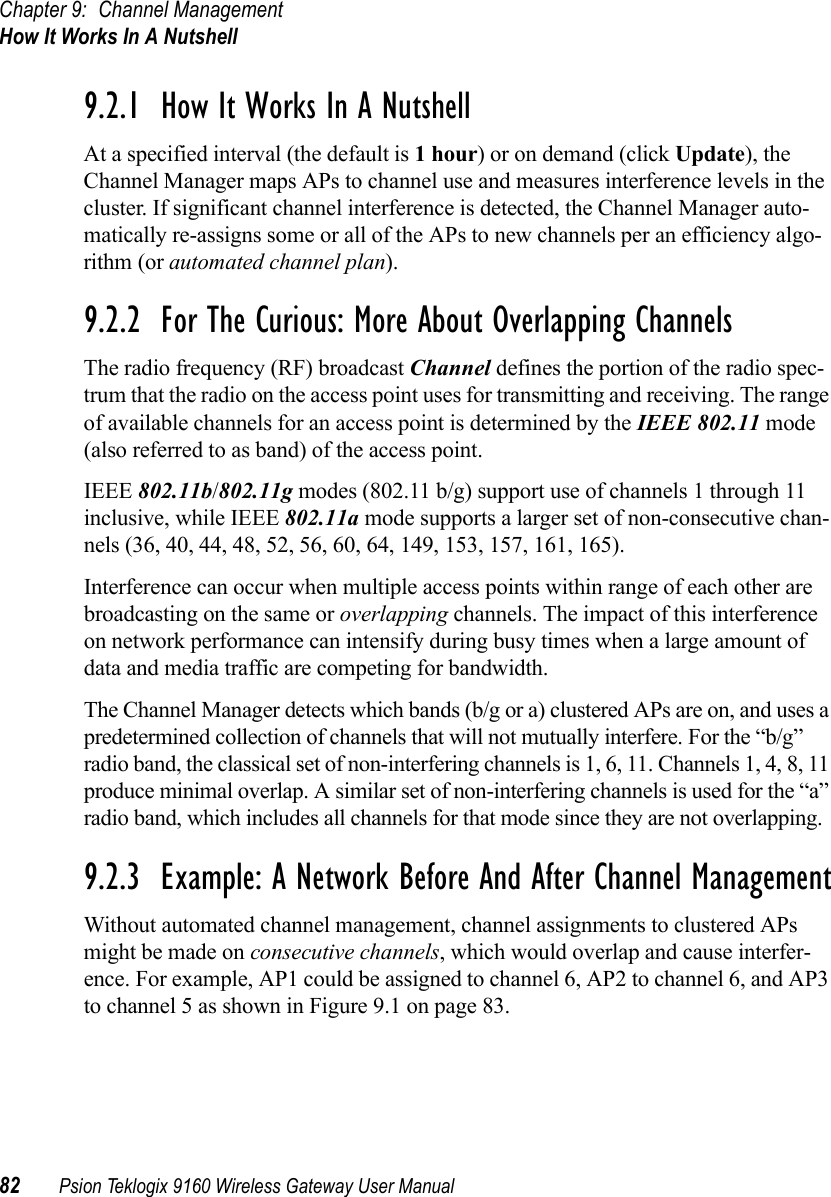 Chapter 9: Channel ManagementHow It Works In A Nutshell82 Psion Teklogix 9160 Wireless Gateway User Manual9.2.1  How It Works In A NutshellAt a specified interval (the default is 1 hour) or on demand (click Update), the Channel Manager maps APs to channel use and measures interference levels in the cluster. If significant channel interference is detected, the Channel Manager auto-matically re-assigns some or all of the APs to new channels per an efficiency algo-rithm (or automated channel plan).9.2.2  For The Curious: More About Overlapping ChannelsThe radio frequency (RF) broadcast Channel defines the portion of the radio spec-trum that the radio on the access point uses for transmitting and receiving. The range of available channels for an access point is determined by the IEEE 802.11 mode (also referred to as band) of the access point.IEEE 802.11b/802.11g modes (802.11 b/g) support use of channels 1 through 11 inclusive, while IEEE 802.11a mode supports a larger set of non-consecutive chan-nels (36, 40, 44, 48, 52, 56, 60, 64, 149, 153, 157, 161, 165).Interference can occur when multiple access points within range of each other are broadcasting on the same or overlapping channels. The impact of this interference on network performance can intensify during busy times when a large amount of data and media traffic are competing for bandwidth.The Channel Manager detects which bands (b/g or a) clustered APs are on, and uses a predetermined collection of channels that will not mutually interfere. For the “b/g” radio band, the classical set of non-interfering channels is 1, 6, 11. Channels 1, 4, 8, 11 produce minimal overlap. A similar set of non-interfering channels is used for the “a” radio band, which includes all channels for that mode since they are not overlapping.9.2.3  Example: A Network Before And After Channel ManagementWithout automated channel management, channel assignments to clustered APs might be made on consecutive channels, which would overlap and cause interfer-ence. For example, AP1 could be assigned to channel 6, AP2 to channel 6, and AP3 to channel 5 as shown in Figure 9.1 on page 83.