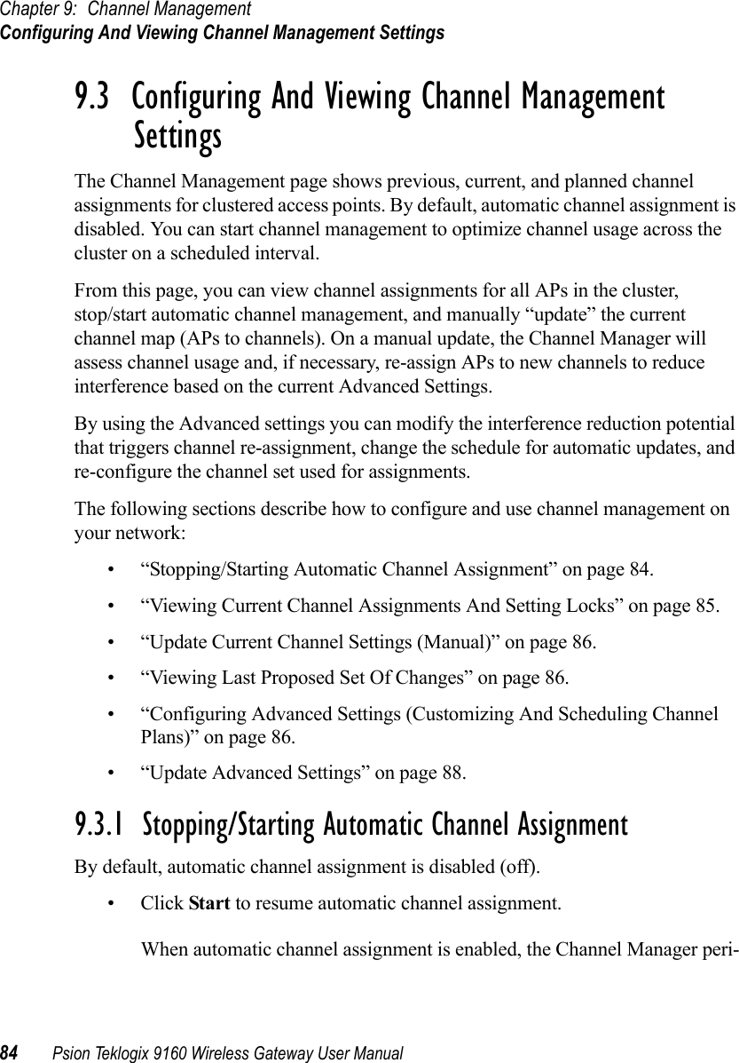 Chapter 9: Channel ManagementConfiguring And Viewing Channel Management Settings84 Psion Teklogix 9160 Wireless Gateway User Manual9.3  Configuring And Viewing Channel Management SettingsThe Channel Management page shows previous, current, and planned channel assignments for clustered access points. By default, automatic channel assignment is disabled. You can start channel management to optimize channel usage across the cluster on a scheduled interval.From this page, you can view channel assignments for all APs in the cluster, stop/start automatic channel management, and manually “update” the current channel map (APs to channels). On a manual update, the Channel Manager will assess channel usage and, if necessary, re-assign APs to new channels to reduce interference based on the current Advanced Settings.By using the Advanced settings you can modify the interference reduction potential that triggers channel re-assignment, change the schedule for automatic updates, and re-configure the channel set used for assignments.The following sections describe how to configure and use channel management on your network:• “Stopping/Starting Automatic Channel Assignment” on page 84.• “Viewing Current Channel Assignments And Setting Locks” on page 85.• “Update Current Channel Settings (Manual)” on page 86.• “Viewing Last Proposed Set Of Changes” on page 86.• “Configuring Advanced Settings (Customizing And Scheduling Channel Plans)” on page 86.• “Update Advanced Settings” on page 88.9.3.1  Stopping/Starting Automatic Channel AssignmentBy default, automatic channel assignment is disabled (off).•Click Start to resume automatic channel assignment.When automatic channel assignment is enabled, the Channel Manager peri-