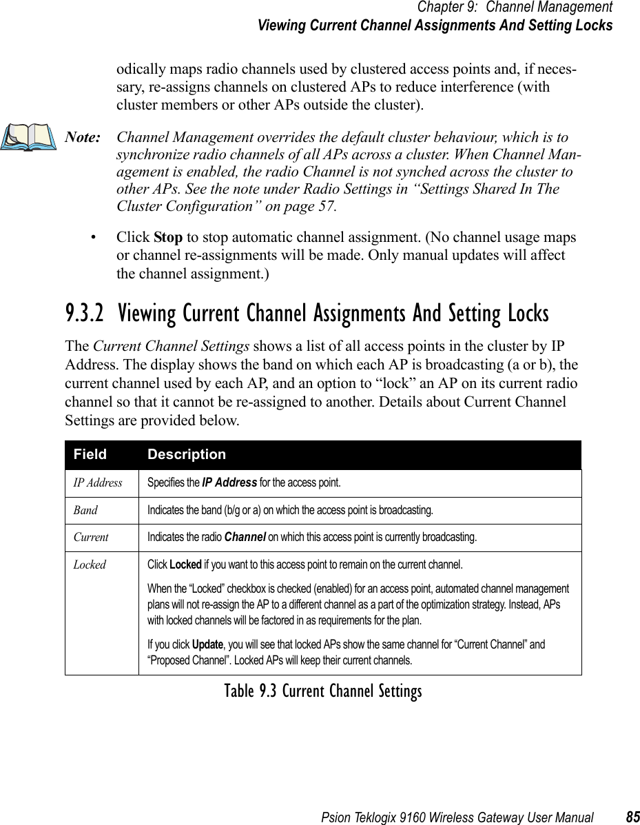 Psion Teklogix 9160 Wireless Gateway User Manual 85Chapter 9: Channel ManagementViewing Current Channel Assignments And Setting Locksodically maps radio channels used by clustered access points and, if neces-sary, re-assigns channels on clustered APs to reduce interference (with cluster members or other APs outside the cluster).Note: Channel Management overrides the default cluster behaviour, which is to synchronize radio channels of all APs across a cluster. When Channel Man-agement is enabled, the radio Channel is not synched across the cluster to other APs. See the note under Radio Settings in “Settings Shared In The Cluster Configuration” on page 57.•Click Stop to stop automatic channel assignment. (No channel usage maps or channel re-assignments will be made. Only manual updates will affect the channel assignment.)9.3.2  Viewing Current Channel Assignments And Setting LocksThe Current Channel Settings shows a list of all access points in the cluster by IP Address. The display shows the band on which each AP is broadcasting (a or b), the current channel used by each AP, and an option to “lock” an AP on its current radio channel so that it cannot be re-assigned to another. Details about Current Channel Settings are provided below.Field DescriptionIP AddressSpecifies the IP Address for the access point.BandIndicates the band (b/g or a) on which the access point is broadcasting.CurrentIndicates the radio Channel on which this access point is currently broadcasting.LockedClick Locked if you want to this access point to remain on the current channel.When the “Locked” checkbox is checked (enabled) for an access point, automated channel management plans will not re-assign the AP to a different channel as a part of the optimization strategy. Instead, APs with locked channels will be factored in as requirements for the plan.If you click Update, you will see that locked APs show the same channel for “Current Channel” and “Proposed Channel”. Locked APs will keep their current channels.Table 9.3 Current Channel Settings