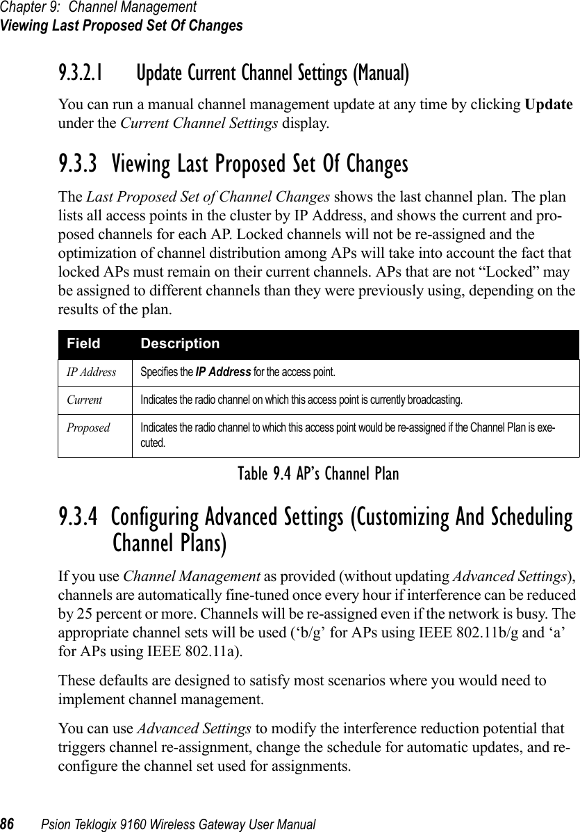 Chapter 9: Channel ManagementViewing Last Proposed Set Of Changes86 Psion Teklogix 9160 Wireless Gateway User Manual9.3.2.1 Update Current Channel Settings (Manual)You can run a manual channel management update at any time by clicking Update under the Current Channel Settings display.9.3.3  Viewing Last Proposed Set Of ChangesThe Last Proposed Set of Channel Changes shows the last channel plan. The plan lists all access points in the cluster by IP Address, and shows the current and pro-posed channels for each AP. Locked channels will not be re-assigned and the optimization of channel distribution among APs will take into account the fact that locked APs must remain on their current channels. APs that are not “Locked” may be assigned to different channels than they were previously using, depending on the results of the plan.9.3.4  Configuring Advanced Settings (Customizing And Scheduling Channel Plans)If you use Channel Management as provided (without updating Advanced Settings), channels are automatically fine-tuned once every hour if interference can be reduced by 25 percent or more. Channels will be re-assigned even if the network is busy. The appropriate channel sets will be used (‘b/g’ for APs using IEEE 802.11b/g and ‘a’ for APs using IEEE 802.11a).These defaults are designed to satisfy most scenarios where you would need to implement channel management.You can use Advanced Settings to modify the interference reduction potential that triggers channel re-assignment, change the schedule for automatic updates, and re-configure the channel set used for assignments.Field DescriptionIP AddressSpecifies the IP Address for the access point.CurrentIndicates the radio channel on which this access point is currently broadcasting.ProposedIndicates the radio channel to which this access point would be re-assigned if the Channel Plan is exe-cuted.Table 9.4 AP’s Channel Plan