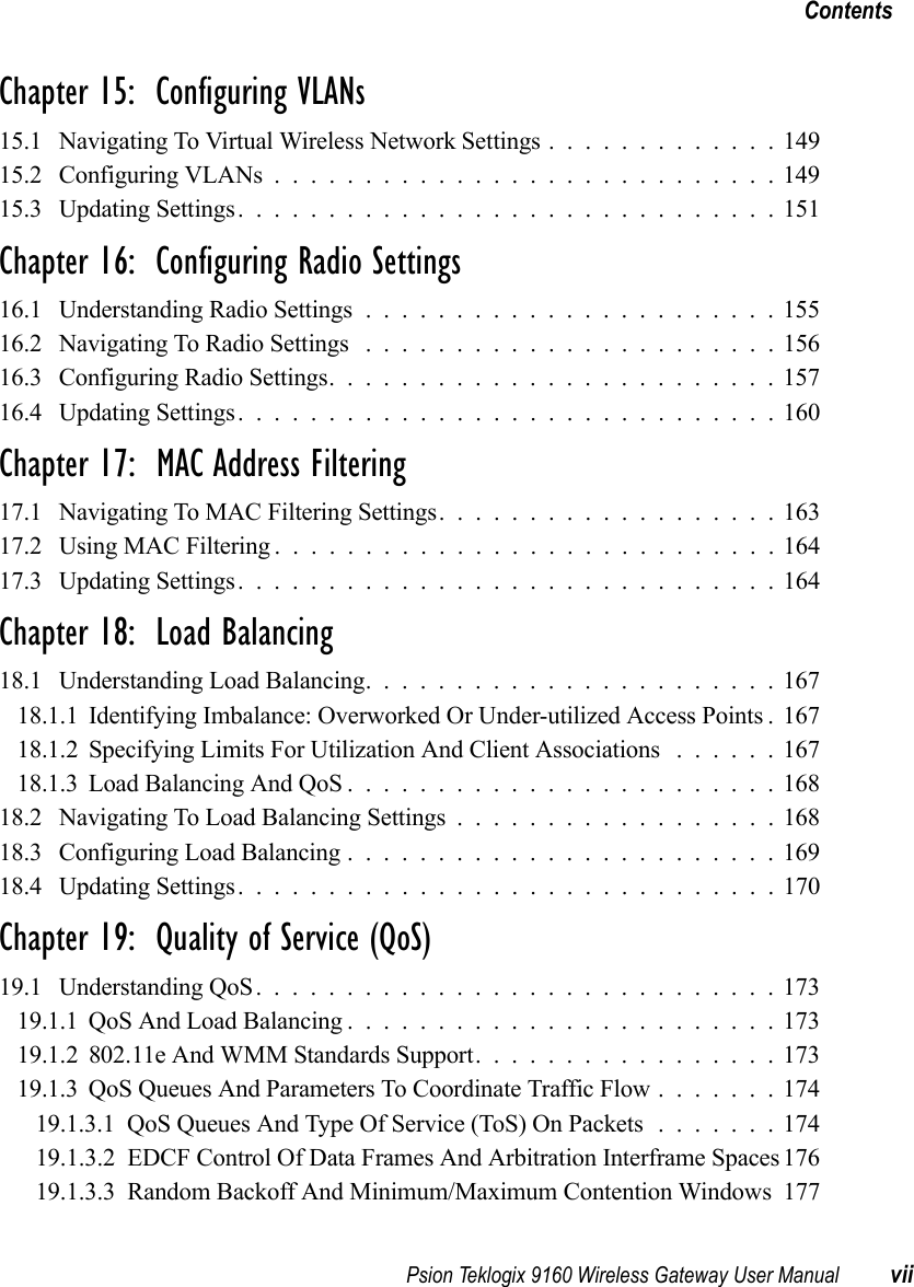 Psion Teklogix 9160 Wireless Gateway User Manual viiContentsChapter 15:  Configuring VLANs 15.1 Navigating To Virtual Wireless Network Settings.............14915.2 Configuring VLANs............................14915.3 Updating Settings..............................151Chapter 16:  Configuring Radio Settings16.1 Understanding Radio Settings.......................15516.2 Navigating To Radio Settings .......................15616.3 Configuring Radio Settings.........................15716.4 Updating Settings..............................160Chapter 17:  MAC Address Filtering17.1 Navigating To MAC Filtering Settings...................16317.2 Using MAC Filtering............................16417.3 Updating Settings..............................164Chapter 18:  Load Balancing18.1 Understanding Load Balancing.......................16718.1.1 Identifying Imbalance: Overworked Or Under-utilized Access Points . 16718.1.2 Specifying Limits For Utilization And Client Associations . . . . . . 16718.1.3Load Balancing And QoS........................16818.2 Navigating To Load Balancing Settings..................16818.3 Configuring Load Balancing........................16918.4 Updating Settings..............................170Chapter 19:  Quality of Service (QoS)19.1 Understanding QoS.............................17319.1.1QoS And Load Balancing........................17319.1.2 802.11e And WMM Standards Support. . ...............17319.1.3QoS Queues And Parameters To Coordinate Traffic Flow.......17419.1.3.1QoS Queues And Type Of Service (ToS) On Packets.......17419.1.3.2 EDCF Control Of Data Frames And Arbitration Interframe Spaces17619.1.3.3 Random Backoff And Minimum/Maximum Contention Windows 177