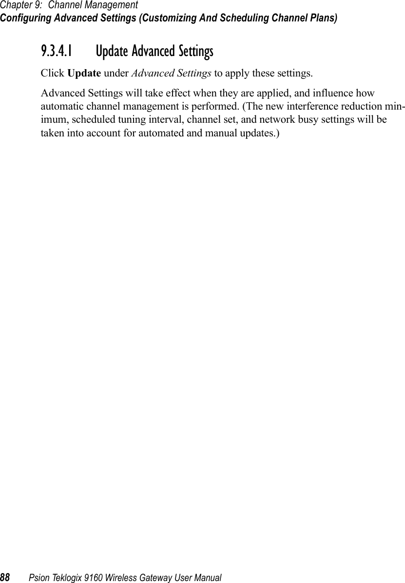 Chapter 9: Channel ManagementConfiguring Advanced Settings (Customizing And Scheduling Channel Plans)88 Psion Teklogix 9160 Wireless Gateway User Manual9.3.4.1 Update Advanced SettingsClick Update under Advanced Settings to apply these settings.Advanced Settings will take effect when they are applied, and influence how automatic channel management is performed. (The new interference reduction min-imum, scheduled tuning interval, channel set, and network busy settings will be taken into account for automated and manual updates.)