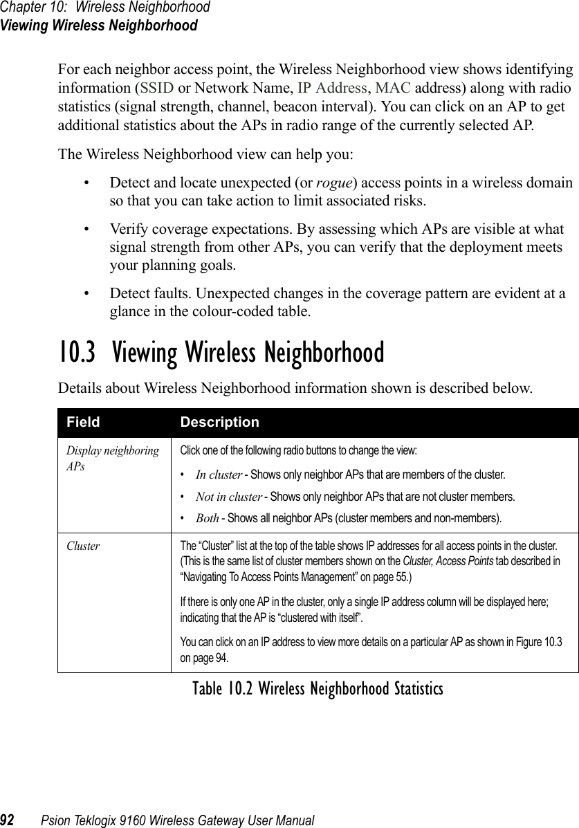 Chapter 10: Wireless NeighborhoodViewing Wireless Neighborhood92 Psion Teklogix 9160 Wireless Gateway User ManualFor each neighbor access point, the Wireless Neighborhood view shows identifying information (SSID or Network Name, IP Address, MAC address) along with radio statistics (signal strength, channel, beacon interval). You can click on an AP to get additional statistics about the APs in radio range of the currently selected AP. The Wireless Neighborhood view can help you:• Detect and locate unexpected (or rogue) access points in a wireless domain so that you can take action to limit associated risks.• Verify coverage expectations. By assessing which APs are visible at what signal strength from other APs, you can verify that the deployment meets your planning goals.• Detect faults. Unexpected changes in the coverage pattern are evident at a glance in the colour-coded table.10.3  Viewing Wireless NeighborhoodDetails about Wireless Neighborhood information shown is described below.Field DescriptionDisplay neighboring APsClick one of the following radio buttons to change the view:•In cluster - Shows only neighbor APs that are members of the cluster.•Not in cluster - Shows only neighbor APs that are not cluster members.•Both - Shows all neighbor APs (cluster members and non-members).ClusterThe “Cluster” list at the top of the table shows IP addresses for all access points in the cluster. (This is the same list of cluster members shown on the Cluster, Access Points tab described in “Navigating To Access Points Management” on page 55.)If there is only one AP in the cluster, only a single IP address column will be displayed here; indicating that the AP is “clustered with itself”.You can click on an IP address to view more details on a particular AP as shown in Figure 10.3 on page 94.Table 10.2 Wireless Neighborhood Statistics