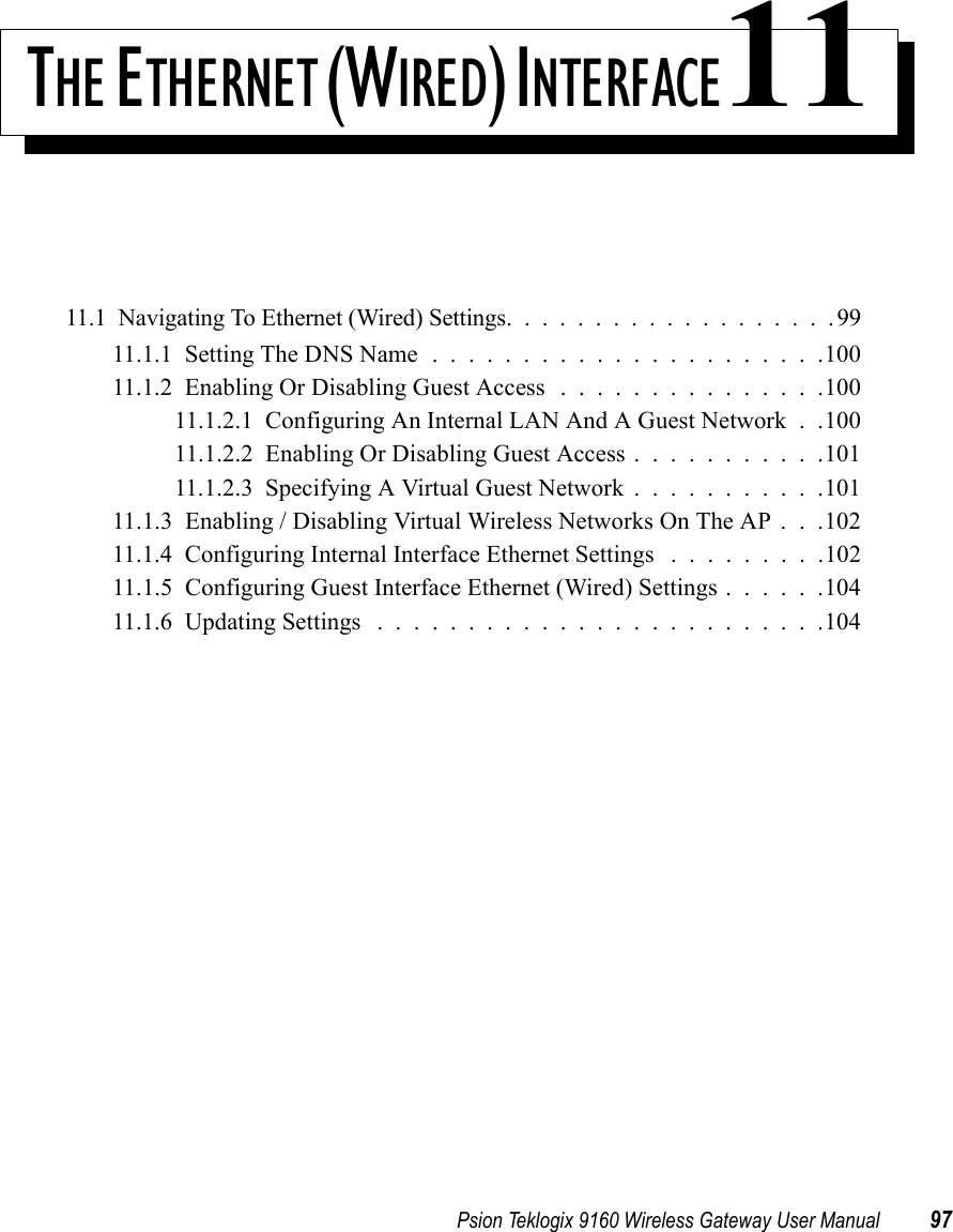 Psion Teklogix 9160 Wireless Gateway User Manual 97THE E THERNET (WIRED) INTERFACE1111.1  Navigating To Ethernet (Wired) Settings...................9911.1.1  Setting The DNS Name......................10011.1.2  Enabling Or Disabling Guest Access ...............10011.1.2.1  Configuring An Internal LAN And A Guest Network . .10011.1.2.2  Enabling Or Disabling Guest Access . . . . . . . . . . .10111.1.2.3  Specifying A Virtual Guest Network . . . . . . . . . . .10111.1.3  Enabling / Disabling Virtual Wireless Networks On The AP . . .10211.1.4  Configuring Internal Interface Ethernet Settings .........10211.1.5  Configuring Guest Interface Ethernet (Wired) Settings . . . . . .10411.1.6  Updating Settings .........................104