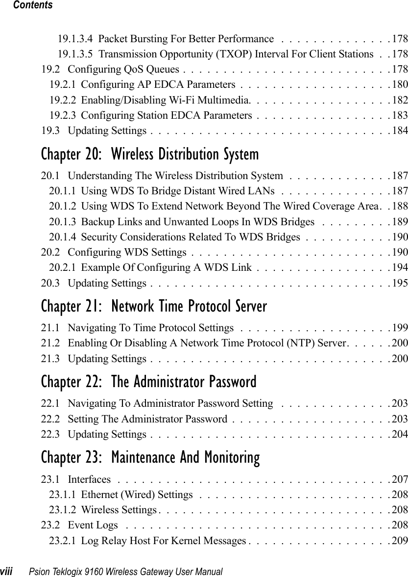 Contentsviii Psion Teklogix 9160 Wireless Gateway User Manual19.1.3.4Packet Bursting For Better Performance ..............17819.1.3.5 Transmission Opportunity (TXOP) Interval For Client Stations . . 17819.2 Configuring QoS Queues..........................17819.2.1Configuring AP EDCA Parameters...................18019.2.2Enabling/Disabling Wi-Fi Multimedia..................18219.2.3Configuring Station EDCA Parameters.................18319.3 Updating Settings..............................184Chapter 20:  Wireless Distribution System20.1 Understanding The Wireless Distribution System.............18720.1.1Using WDS To Bridge Distant Wired LANs..............18720.1.2 Using WDS To Extend Network Beyond The Wired Coverage Area. . 18820.1.3 Backup Links and Unwanted Loops In WDS Bridges . . . ......18920.1.4Security Considerations Related To WDS Bridges...........19020.2 Configuring WDS Settings.........................19020.2.1Example Of Configuring A WDS Link.................19420.3 Updating Settings..............................195Chapter 21:  Network Time Protocol Server21.1 Navigating To Time Protocol Settings...................19921.2 Enabling Or Disabling A Network Time Protocol (NTP) Server......20021.3 Updating Settings..............................200Chapter 22:  The Administrator Password22.1 Navigating To Administrator Password Setting ..............20322.2 Setting The Administrator Password....................20322.3 Updating Settings..............................204Chapter 23:  Maintenance And Monitoring23.1 Interfaces . . . ...............................20723.1.1Ethernet (Wired) Settings........................20823.1.2Wireless Settings.............................20823.2 Event Logs .................................20823.2.1Log Relay Host For Kernel Messages..................209