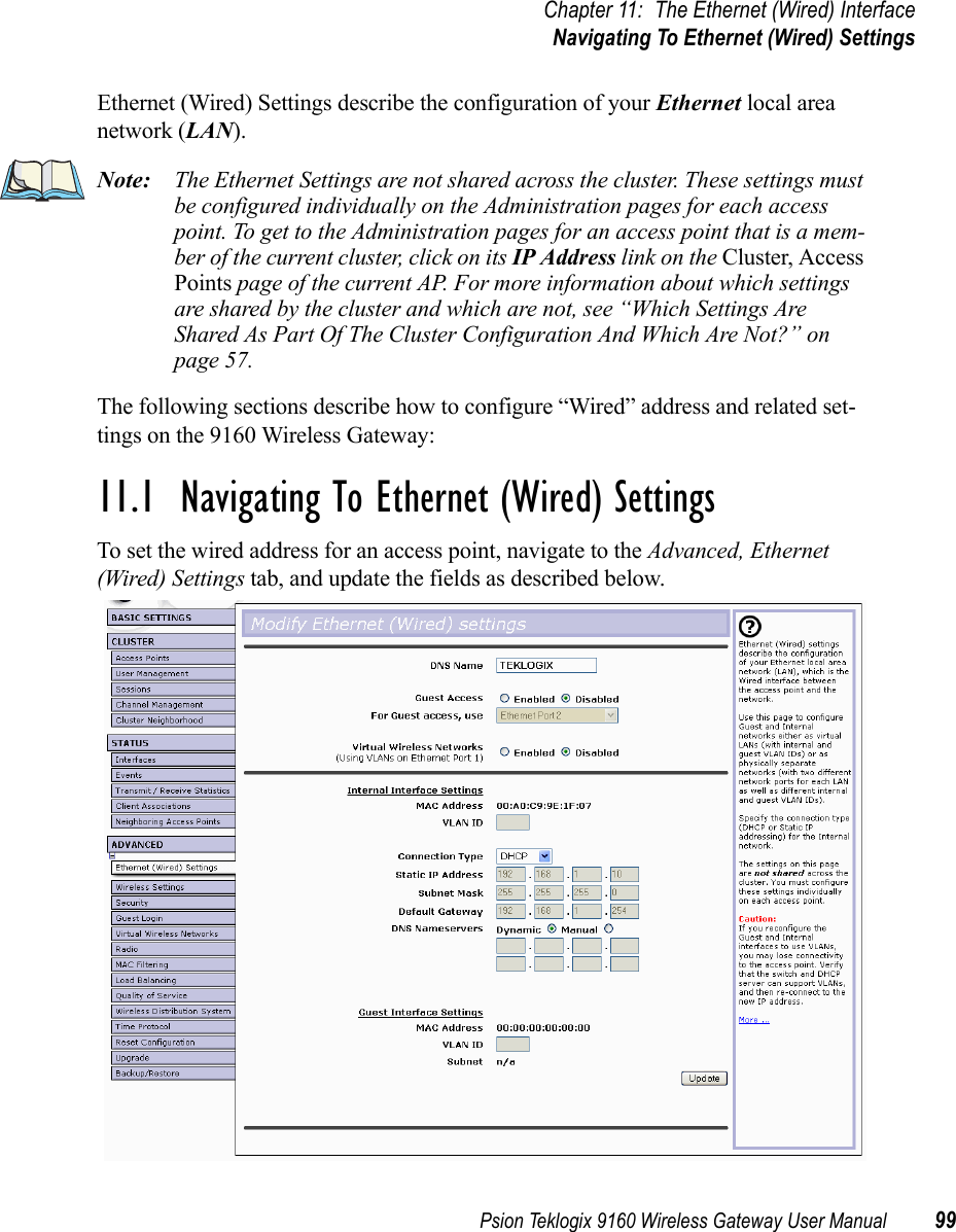 Psion Teklogix 9160 Wireless Gateway User Manual 99Chapter 11: The Ethernet (Wired) InterfaceNavigating To Ethernet (Wired) SettingsEthernet (Wired) Settings describe the configuration of your Ethernet local area network (LAN).Note: The Ethernet Settings are not shared across the cluster. These settings must be configured individually on the Administration pages for each access point. To get to the Administration pages for an access point that is a mem-ber of the current cluster, click on its IP Address link on the Cluster, Access Points page of the current AP. For more information about which settings are shared by the cluster and which are not, see “Which Settings Are Shared As Part Of The Cluster Configuration And Which Are Not?” on page 57.The following sections describe how to configure “Wired” address and related set-tings on the 9160 Wireless Gateway:11.1  Navigating To Ethernet (Wired) SettingsTo set the wired address for an access point, navigate to the Advanced, Ethernet (Wired) Settings tab, and update the fields as described below.