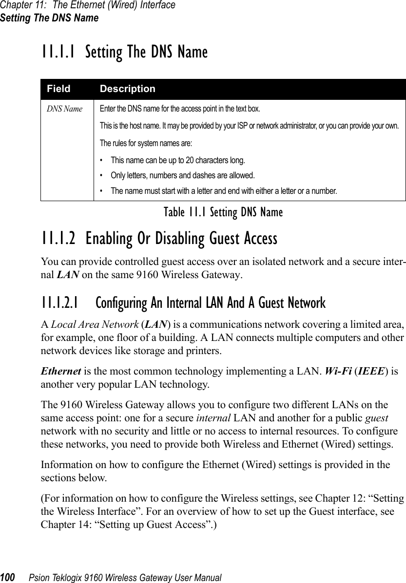 Chapter 11: The Ethernet (Wired) InterfaceSetting The DNS Name100 Psion Teklogix 9160 Wireless Gateway User Manual11.1.1  Setting The DNS Name11.1.2  Enabling Or Disabling Guest AccessYou can provide controlled guest access over an isolated network and a secure inter-nal LAN on the same 9160 Wireless Gateway.11.1.2.1 Configuring An Internal LAN And A Guest NetworkA Local Area Network (LAN) is a communications network covering a limited area, for example, one floor of a building. A LAN connects multiple computers and other network devices like storage and printers. Ethernet is the most common technology implementing a LAN. Wi-Fi (IEEE) is another very popular LAN technology.The 9160 Wireless Gateway allows you to configure two different LANs on the same access point: one for a secure internal LAN and another for a public guest network with no security and little or no access to internal resources. To configure these networks, you need to provide both Wireless and Ethernet (Wired) settings.Information on how to configure the Ethernet (Wired) settings is provided in the sections below.(For information on how to configure the Wireless settings, see Chapter 12: “Setting the Wireless Interface”. For an overview of how to set up the Guest interface, see Chapter 14: “Setting up Guest Access”.)Field DescriptionDNS NameEnter the DNS name for the access point in the text box.This is the host name. It may be provided by your ISP or network administrator, or you can provide your own.The rules for system names are:• This name can be up to 20 characters long.• Only letters, numbers and dashes are allowed.• The name must start with a letter and end with either a letter or a number.Table 11.1 Setting DNS Name