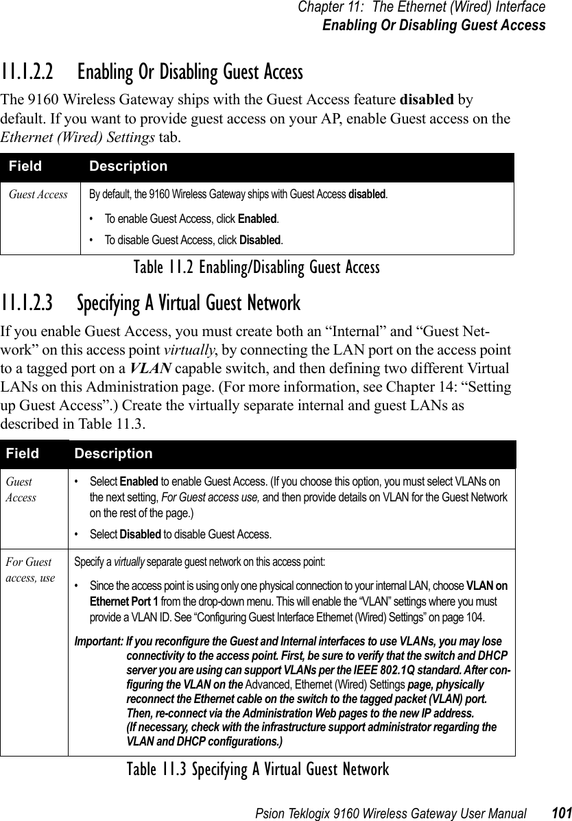 Psion Teklogix 9160 Wireless Gateway User Manual 101Chapter 11: The Ethernet (Wired) InterfaceEnabling Or Disabling Guest Access11.1.2.2 Enabling Or Disabling Guest AccessThe 9160 Wireless Gateway ships with the Guest Access feature disabled by default. If you want to provide guest access on your AP, enable Guest access on the Ethernet (Wired) Settings tab.11.1.2.3 Specifying A Virtual Guest NetworkIf you enable Guest Access, you must create both an “Internal” and “Guest Net-work” on this access point virtually, by connecting the LAN port on the access point to a tagged port on a VLAN capable switch, and then defining two different Virtual LANs on this Administration page. (For more information, see Chapter 14: “Setting up Guest Access”.) Create the virtually separate internal and guest LANs as described in Table 11.3.Field DescriptionGuest AccessBy default, the 9160 Wireless Gateway ships with Guest Access disabled.• To enable Guest Access, click Enabled.• To disable Guest Access, click Disabled.Table 11.2 Enabling/Disabling Guest AccessField DescriptionGuest Access• Select Enabled to enable Guest Access. (If you choose this option, you must select VLANs on the next setting, For Guest access use, and then provide details on VLAN for the Guest Network on the rest of the page.)• Select Disabled to disable Guest Access.For Guest access, useSpecify a virtually separate guest network on this access point:• Since the access point is using only one physical connection to your internal LAN, choose VLAN on Ethernet Port 1 from the drop-down menu. This will enable the “VLAN” settings where you must provide a VLAN ID. See “Configuring Guest Interface Ethernet (Wired) Settings” on page 104.Important: If you reconfigure the Guest and Internal interfaces to use VLANs, you may lose connectivity to the access point. First, be sure to verify that the switch and DHCP server you are using can support VLANs per the IEEE 802.1Q standard. After con-figuring the VLAN on the Advanced, Ethernet (Wired) Settings page, physically reconnect the Ethernet cable on the switch to the tagged packet (VLAN) port. Then, re-connect via the Administration Web pages to the new IP address. (If necessary, check with the infrastructure support administrator regarding the VLAN and DHCP configurations.)Table 11.3 Specifying A Virtual Guest Network