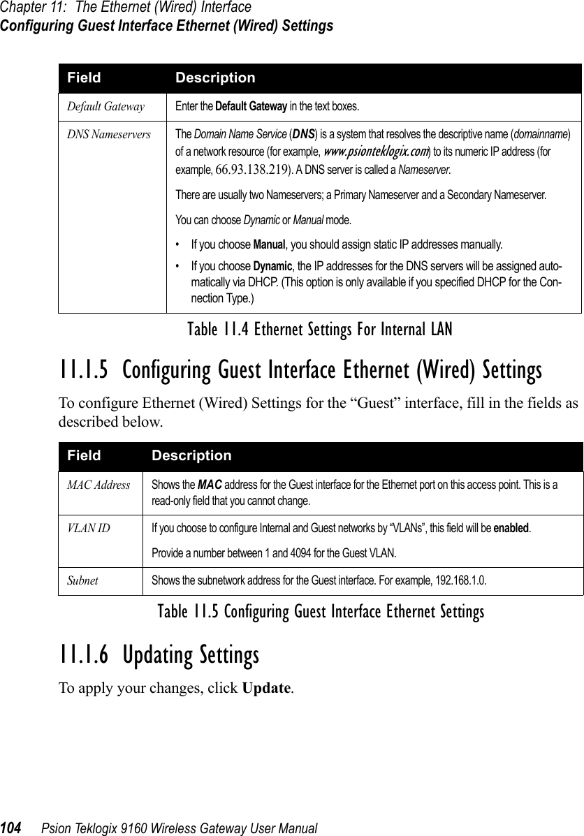 Chapter 11: The Ethernet (Wired) InterfaceConfiguring Guest Interface Ethernet (Wired) Settings104 Psion Teklogix 9160 Wireless Gateway User Manual11.1.5  Configuring Guest Interface Ethernet (Wired) SettingsTo configure Ethernet (Wired) Settings for the “Guest” interface, fill in the fields as described below.11.1.6  Updating SettingsTo apply your changes, click Update. Default GatewayEnter the Default Gateway in the text boxes.DNS NameserversThe Domain Name Service (DNS) is a system that resolves the descriptive name (domainname) of a network resource (for example, www.psionteklogix.com) to its numeric IP address (for example, 66.93.138.219). A DNS server is called a Nameserver.There are usually two Nameservers; a Primary Nameserver and a Secondary Nameserver.You can choose Dynamic or Manual mode.• If you choose Manual, you should assign static IP addresses manually.• If you choose Dynamic, the IP addresses for the DNS servers will be assigned auto-matically via DHCP. (This option is only available if you specified DHCP for the Con-nection Type.)Field DescriptionMAC AddressShows the MAC address for the Guest interface for the Ethernet port on this access point. This is a read-only field that you cannot change.VLAN IDIf you choose to configure Internal and Guest networks by “VLANs”, this field will be enabled.Provide a number between 1 and 4094 for the Guest VLAN.SubnetShows the subnetwork address for the Guest interface. For example, 192.168.1.0.Table 11.5 Configuring Guest Interface Ethernet SettingsField DescriptionTable 11.4 Ethernet Settings For Internal LAN