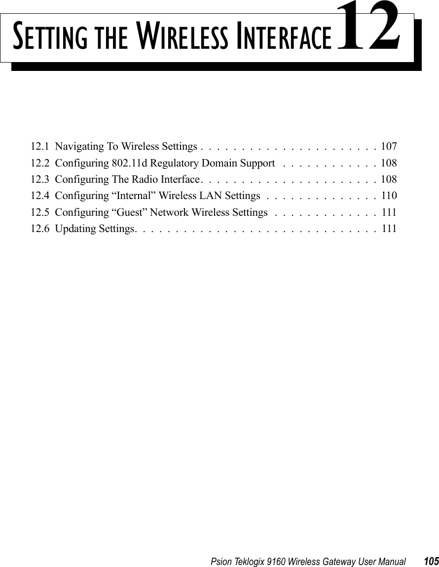 Psion Teklogix 9160 Wireless Gateway User Manual 105SETTING THE WIRELESS INTERFACE1212.1  Navigating To Wireless Settings......................10712.2  Configuring 802.11d Regulatory Domain Support . . . .........10812.3  Configuring The Radio Interface......................10812.4  Configuring “Internal” Wireless LAN Settings..............11012.5  Configuring “Guest” Network Wireless Settings .............11112.6  Updating Settings..............................111