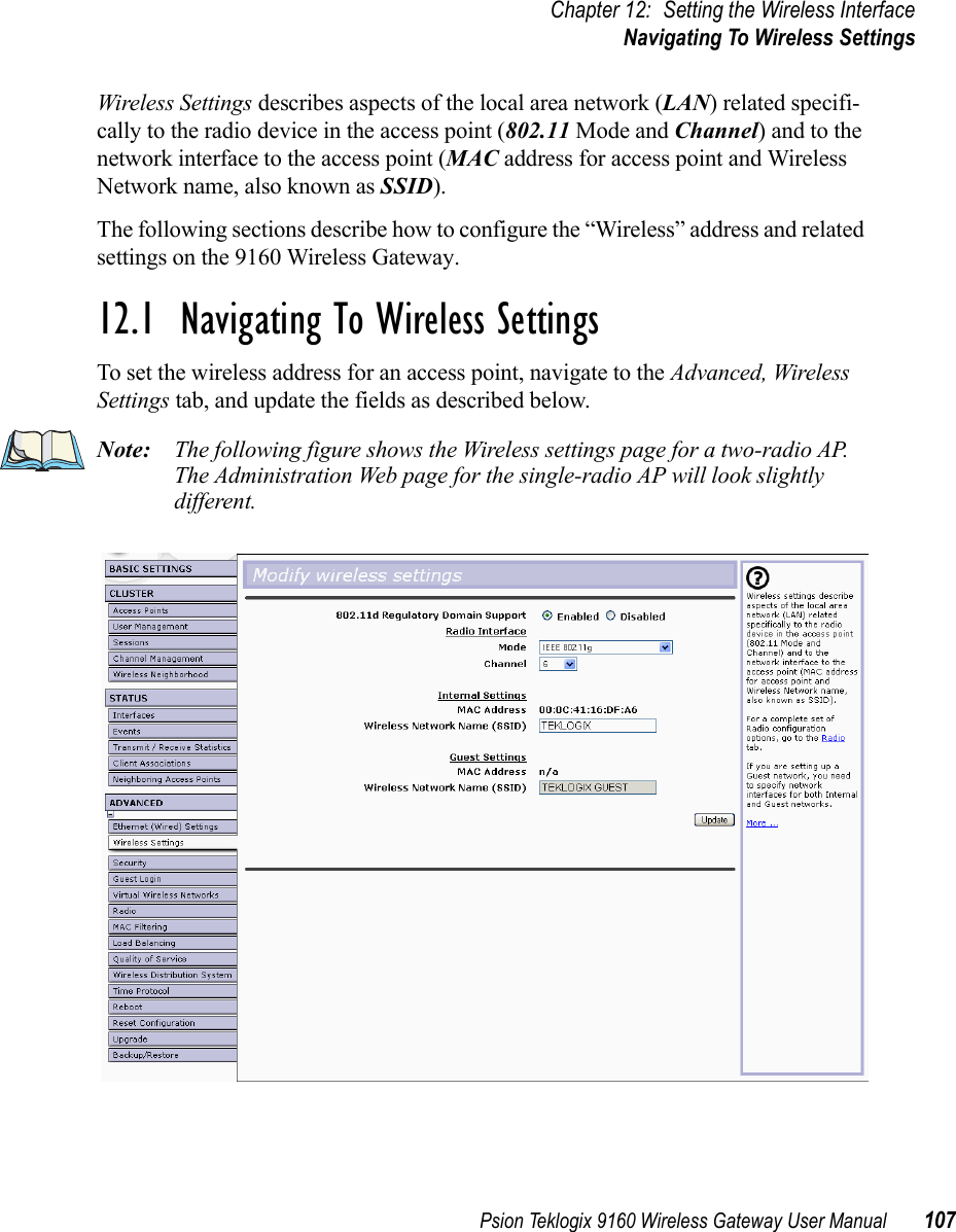 Psion Teklogix 9160 Wireless Gateway User Manual 107Chapter 12: Setting the Wireless InterfaceNavigating To Wireless SettingsWireless Settings describes aspects of the local area network (LAN) related specifi-cally to the radio device in the access point (802.11 Mode and Channel) and to the network interface to the access point (MAC address for access point and Wireless Network name, also known as SSID).The following sections describe how to configure the “Wireless” address and related settings on the 9160 Wireless Gateway.12.1  Navigating To Wireless SettingsTo set the wireless address for an access point, navigate to the Advanced, Wireless Settings tab, and update the fields as described below.Note: The following figure shows the Wireless settings page for a two-radio AP. The Administration Web page for the single-radio AP will look slightly different.