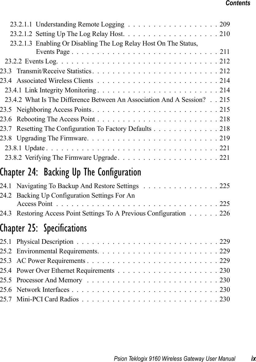 Psion Teklogix 9160 Wireless Gateway User Manual ixContents23.2.1.1 Understanding Remote Logging . . . ...............20923.2.1.2Setting Up The Log Relay Host...................21023.2.1.3 Enabling Or Disabling The Log Relay Host On The Status, Events Page.............................21123.2.2Events Log................................21223.3 Transmit/Receive Statistics . . . ......................21223.4 Associated Wireless Clients........................21423.4.1Link Integrity Monitoring........................21423.4.2 What Is The Difference Between An Association And A Session? . . 21523.5 Neighboring Access Points . . . ......................21523.6 Rebooting The Access Point . . ......................21823.7 Resetting The Configuration To Factory Defaults.............21823.8 Upgrading The Firmware..........................21923.8.1Update..................................22123.8.2Verifying The Firmware Upgrade....................221Chapter 24:  Backing Up The Configuration24.1 Navigating To Backup And Restore Settings ...............22524.2 Backing Up Configuration Settings For An Access Point................................22524.3 Restoring Access Point Settings To A Previous Configuration . . . . . . 226Chapter 25:  Specifications25.1 Physical Description............................22925.2 Environmental Requirements........................22925.3 AC Power Requirements..........................22925.4 Power Over Ethernet Requirements....................23025.5 Processor And Memory ..........................23025.6 Network Interfaces . ............................23025.7 Mini-PCI Card Radios...........................230