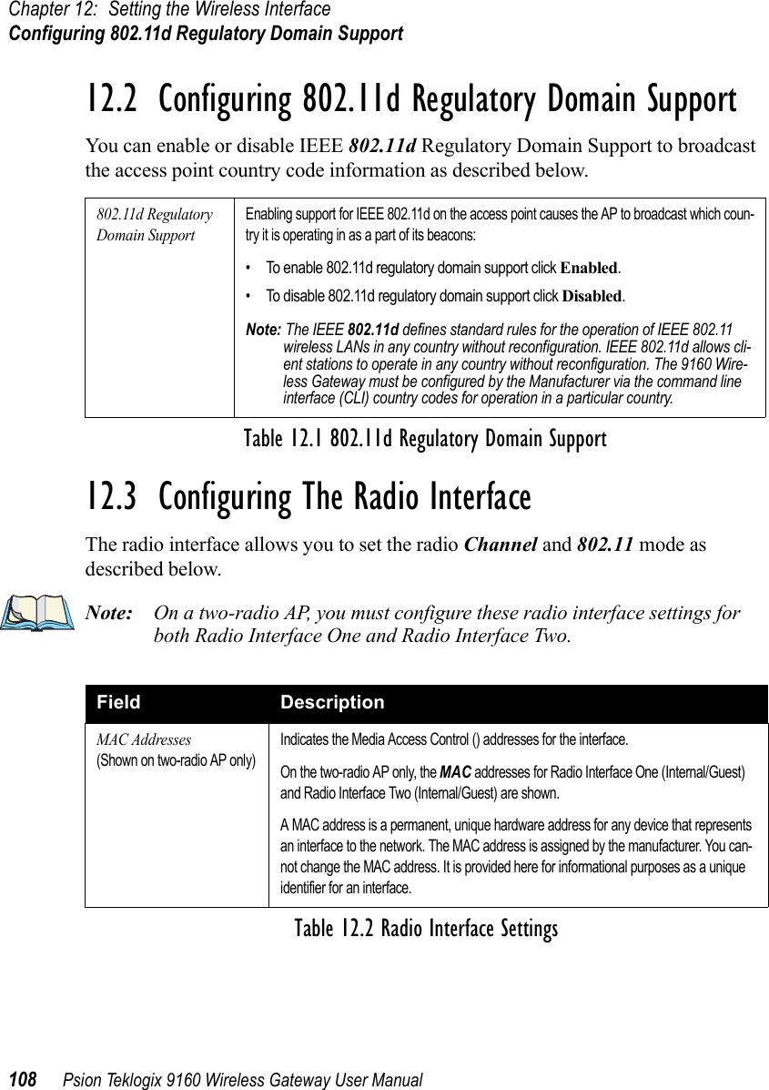 Chapter 12: Setting the Wireless InterfaceConfiguring 802.11d Regulatory Domain Support108 Psion Teklogix 9160 Wireless Gateway User Manual12.2  Configuring 802.11d Regulatory Domain SupportYou can enable or disable IEEE 802.11d Regulatory Domain Support to broadcast the access point country code information as described below.12.3  Configuring The Radio InterfaceThe radio interface allows you to set the radio Channel and 802.11 mode as described below.Note: On a two-radio AP, you must configure these radio interface settings for both Radio Interface One and Radio Interface Two.802.11d Regulatory Domain SupportEnabling support for IEEE 802.11d on the access point causes the AP to broadcast which coun-try it is operating in as a part of its beacons:• To enable 802.11d regulatory domain support click Enabled.• To disable 802.11d regulatory domain support click Disabled.Note: The IEEE 802.11d defines standard rules for the operation of IEEE 802.11 wireless LANs in any country without reconfiguration. IEEE 802.11d allows cli-ent stations to operate in any country without reconfiguration. The 9160 Wire-less Gateway must be configured by the Manufacturer via the command line interface (CLI) country codes for operation in a particular country.Table 12.1 802.11d Regulatory Domain SupportField DescriptionMAC Addresses(Shown on two-radio AP only)Indicates the Media Access Control () addresses for the interface.On the two-radio AP only, the MAC addresses for Radio Interface One (Internal/Guest) and Radio Interface Two (Internal/Guest) are shown.A MAC address is a permanent, unique hardware address for any device that represents an interface to the network. The MAC address is assigned by the manufacturer. You can-not change the MAC address. It is provided here for informational purposes as a unique identifier for an interface.Table 12.2 Radio Interface Settings