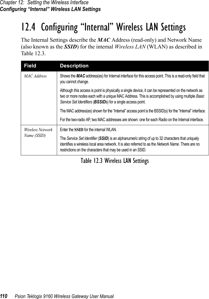 Chapter 12: Setting the Wireless InterfaceConfiguring “Internal” Wireless LAN Settings110 Psion Teklogix 9160 Wireless Gateway User Manual12.4  Configuring “Internal” Wireless LAN SettingsThe Internal Settings describe the MAC Address (read-only) and Network Name (also known as the SSID) for the internal Wireless LAN (WLAN) as described in Table 12.3.Field DescriptionMAC AddressShows the MAC address(es) for Internal interface for this access point. This is a read-only field that you cannot change.Although this access is point is physically a single device, it can be represented on the network as two or more nodes each with a unique MAC Address. This is accomplished by using multiple Basic Service Set Identifiers (BSSIDs) for a single access point.The MAC address(es) shown for the “Internal” access point is the BSSID(s) for the “Internal” interface.For the two-radio AP, two MAC addresses are shown: one for each Radio on the Internal interface.Wireless Network Name (SSID)Enter the SSID for the internal WLAN.The Service Set Identifier (SSID) is an alphanumeric string of up to 32 characters that uniquely identifies a wireless local area network. It is also referred to as the Network Name. There are no restrictions on the characters that may be used in an SSID.Table 12.3 Wireless LAN Settings