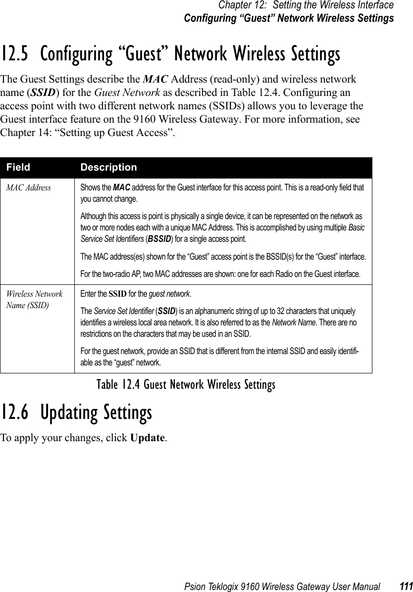 Psion Teklogix 9160 Wireless Gateway User Manual 111Chapter 12: Setting the Wireless InterfaceConfiguring “Guest” Network Wireless Settings12.5  Configuring “Guest” Network Wireless SettingsThe Guest Settings describe the MAC Address (read-only) and wireless network name (SSID) for the Guest Network as described in Table 12.4. Configuring an access point with two different network names (SSIDs) allows you to leverage the Guest interface feature on the 9160 Wireless Gateway. For more information, see Chapter 14: “Setting up Guest Access”.12.6  Updating SettingsTo apply your changes, click Update. Field DescriptionMAC AddressShows the MAC address for the Guest interface for this access point. This is a read-only field that you cannot change.Although this access is point is physically a single device, it can be represented on the network as two or more nodes each with a unique MAC Address. This is accomplished by using multiple Basic Service Set Identifiers (BSSID) for a single access point.The MAC address(es) shown for the “Guest” access point is the BSSID(s) for the “Guest” interface.For the two-radio AP, two MAC addresses are shown: one for each Radio on the Guest interface.Wireless Network Name (SSID)Enter the SSID for the guest network.The Service Set Identifier (SSID) is an alphanumeric string of up to 32 characters that uniquely identifies a wireless local area network. It is also referred to as the Network Name. There are no restrictions on the characters that may be used in an SSID.For the guest network, provide an SSID that is different from the internal SSID and easily identifi-able as the “guest” network.Table 12.4 Guest Network Wireless Settings