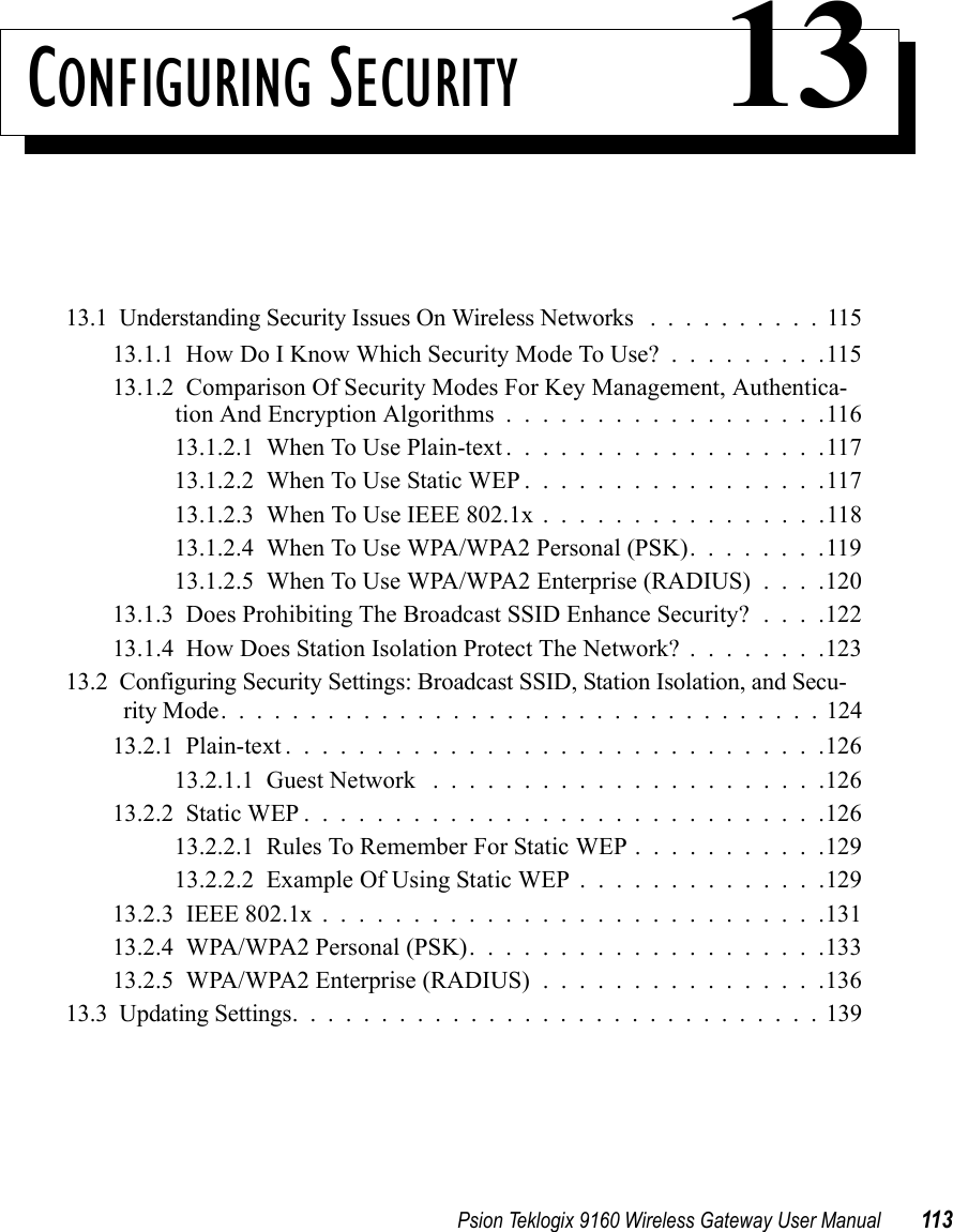 Psion Teklogix 9160 Wireless Gateway User Manual 113CONFIGURING SECURITY 1313.1  Understanding Security Issues On Wireless Networks ..........11513.1.1  How Do I Know Which Security Mode To Use? . . . . . . . . .11513.1.2  Comparison Of Security Modes For Key Management, Authentica-tion And Encryption Algorithms..................11613.1.2.1  When To Use Plain-text..................11713.1.2.2  When To Use Static WEP.................11713.1.2.3  When To Use IEEE 802.1x . . . . . . . . . . . . . . . .11813.1.2.4  When To Use WPA/WPA2 Personal (PSK). . . . . . . .11913.1.2.5  When To Use WPA/WPA2 Enterprise (RADIUS) . . . .12013.1.3  Does Prohibiting The Broadcast SSID Enhance Security? . . . .12213.1.4  How Does Station Isolation Protect The Network? . . . . . . . .12313.2  Configuring Security Settings: Broadcast SSID, Station Isolation, and Secu-rity Mode..................................12413.2.1  Plain-text..............................12613.2.1.1  Guest Network ......................12613.2.2  Static WEP.............................12613.2.2.1  Rules To Remember For Static WEP...........12913.2.2.2  Example Of Using Static WEP..............12913.2.3  IEEE 802.1x . . . . . . . . . . . . . . . . . . . . . . . . . . . .13113.2.4  WPA/WPA2 Personal (PSK)....................13313.2.5  WPA/WPA2 Enterprise (RADIUS)................13613.3  Updating Settings..............................139