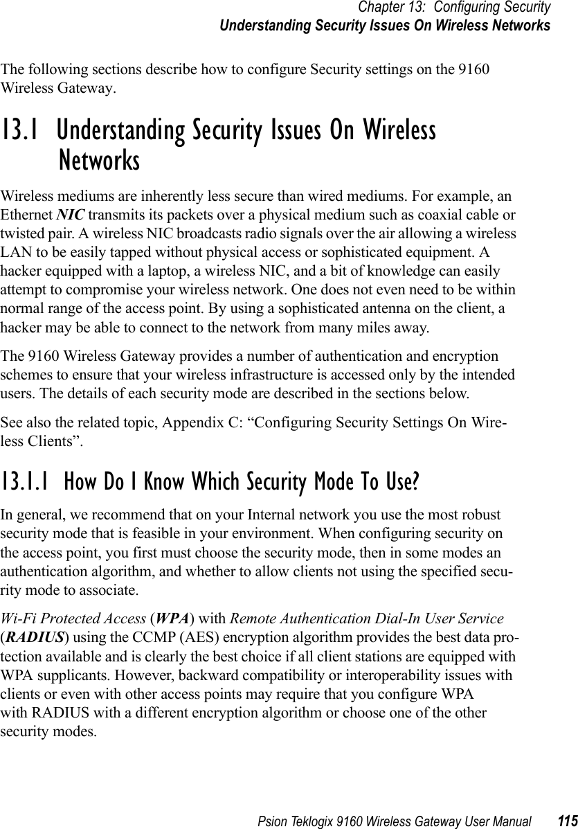 Psion Teklogix 9160 Wireless Gateway User Manual 115Chapter 13: Configuring SecurityUnderstanding Security Issues On Wireless NetworksThe following sections describe how to configure Security settings on the 9160 Wireless Gateway.13.1  Understanding Security Issues On Wireless Networks Wireless mediums are inherently less secure than wired mediums. For example, an Ethernet NIC transmits its packets over a physical medium such as coaxial cable or twisted pair. A wireless NIC broadcasts radio signals over the air allowing a wireless LAN to be easily tapped without physical access or sophisticated equipment. A hacker equipped with a laptop, a wireless NIC, and a bit of knowledge can easily attempt to compromise your wireless network. One does not even need to be within normal range of the access point. By using a sophisticated antenna on the client, a hacker may be able to connect to the network from many miles away.The 9160 Wireless Gateway provides a number of authentication and encryption schemes to ensure that your wireless infrastructure is accessed only by the intended users. The details of each security mode are described in the sections below.See also the related topic, Appendix C: “Configuring Security Settings On Wire-less Clients”.13.1.1  How Do I Know Which Security Mode To Use?In general, we recommend that on your Internal network you use the most robust security mode that is feasible in your environment. When configuring security on the access point, you first must choose the security mode, then in some modes an authentication algorithm, and whether to allow clients not using the specified secu-rity mode to associate.Wi-Fi Protected Access (WPA) with Remote Authentication Dial-In User Service (RADIUS) using the CCMP (AES) encryption algorithm provides the best data pro-tection available and is clearly the best choice if all client stations are equipped with WPA supplicants. However, backward compatibility or interoperability issues with clients or even with other access points may require that you configure WPA with RADIUS with a different encryption algorithm or choose one of the other security modes.