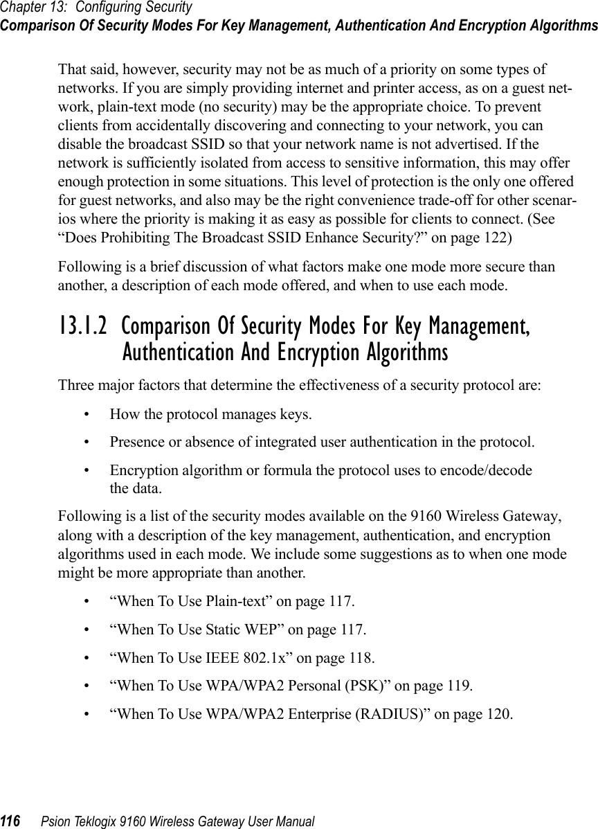 Chapter 13: Configuring SecurityComparison Of Security Modes For Key Management, Authentication And Encryption Algorithms116 Psion Teklogix 9160 Wireless Gateway User ManualThat said, however, security may not be as much of a priority on some types of networks. If you are simply providing internet and printer access, as on a guest net-work, plain-text mode (no security) may be the appropriate choice. To prevent clients from accidentally discovering and connecting to your network, you can disable the broadcast SSID so that your network name is not advertised. If the network is sufficiently isolated from access to sensitive information, this may offer enough protection in some situations. This level of protection is the only one offered for guest networks, and also may be the right convenience trade-off for other scenar-ios where the priority is making it as easy as possible for clients to connect. (See “Does Prohibiting The Broadcast SSID Enhance Security?” on page 122)Following is a brief discussion of what factors make one mode more secure than another, a description of each mode offered, and when to use each mode.13.1.2  Comparison Of Security Modes For Key Management, Authentication And Encryption AlgorithmsThree major factors that determine the effectiveness of a security protocol are:• How the protocol manages keys. • Presence or absence of integrated user authentication in the protocol.• Encryption algorithm or formula the protocol uses to encode/decode the data.Following is a list of the security modes available on the 9160 Wireless Gateway, along with a description of the key management, authentication, and encryption algorithms used in each mode. We include some suggestions as to when one mode might be more appropriate than another.• “When To Use Plain-text” on page 117.• “When To Use Static WEP” on page 117.• “When To Use IEEE 802.1x” on page 118.• “When To Use WPA/WPA2 Personal (PSK)” on page 119.• “When To Use WPA/WPA2 Enterprise (RADIUS)” on page 120.