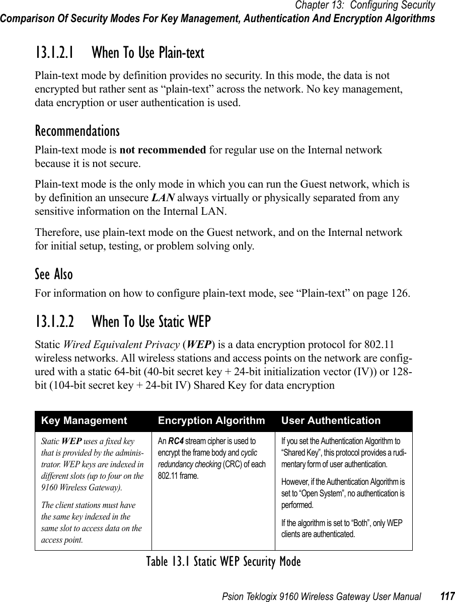 Psion Teklogix 9160 Wireless Gateway User Manual 117Chapter 13: Configuring SecurityComparison Of Security Modes For Key Management, Authentication And Encryption Algorithms13.1.2.1 When To Use Plain-textPlain-text mode by definition provides no security. In this mode, the data is not encrypted but rather sent as “plain-text” across the network. No key management, data encryption or user authentication is used.RecommendationsPlain-text mode is not recommended for regular use on the Internal network because it is not secure.Plain-text mode is the only mode in which you can run the Guest network, which is by definition an unsecure LAN always virtually or physically separated from any sensitive information on the Internal LAN.Therefore, use plain-text mode on the Guest network, and on the Internal network for initial setup, testing, or problem solving only.See AlsoFor information on how to configure plain-text mode, see “Plain-text” on page 126.13.1.2.2 When To Use Static WEPStatic Wired Equivalent Privacy (WEP) is a data encryption protocol for 802.11 wireless networks. All wireless stations and access points on the network are config-ured with a static 64-bit (40-bit secret key + 24-bit initialization vector (IV)) or 128-bit (104-bit secret key + 24-bit IV) Shared Key for data encryptionKey Management Encryption Algorithm User AuthenticationStatic WEP uses a fixed key that is provided by the adminis-trator. WEP keys are indexed in different slots (up to four on the 9160 Wireless Gateway). The client stations must have the same key indexed in the same slot to access data on the access point.An RC4 stream cipher is used to encrypt the frame body and cyclic redundancy checking (CRC) of each 802.11 frame.If you set the Authentication Algorithm to “Shared Key”, this protocol provides a rudi-mentary form of user authentication.However, if the Authentication Algorithm is set to “Open System”, no authentication is performed.If the algorithm is set to “Both”, only WEP clients are authenticated.Table 13.1 Static WEP Security Mode