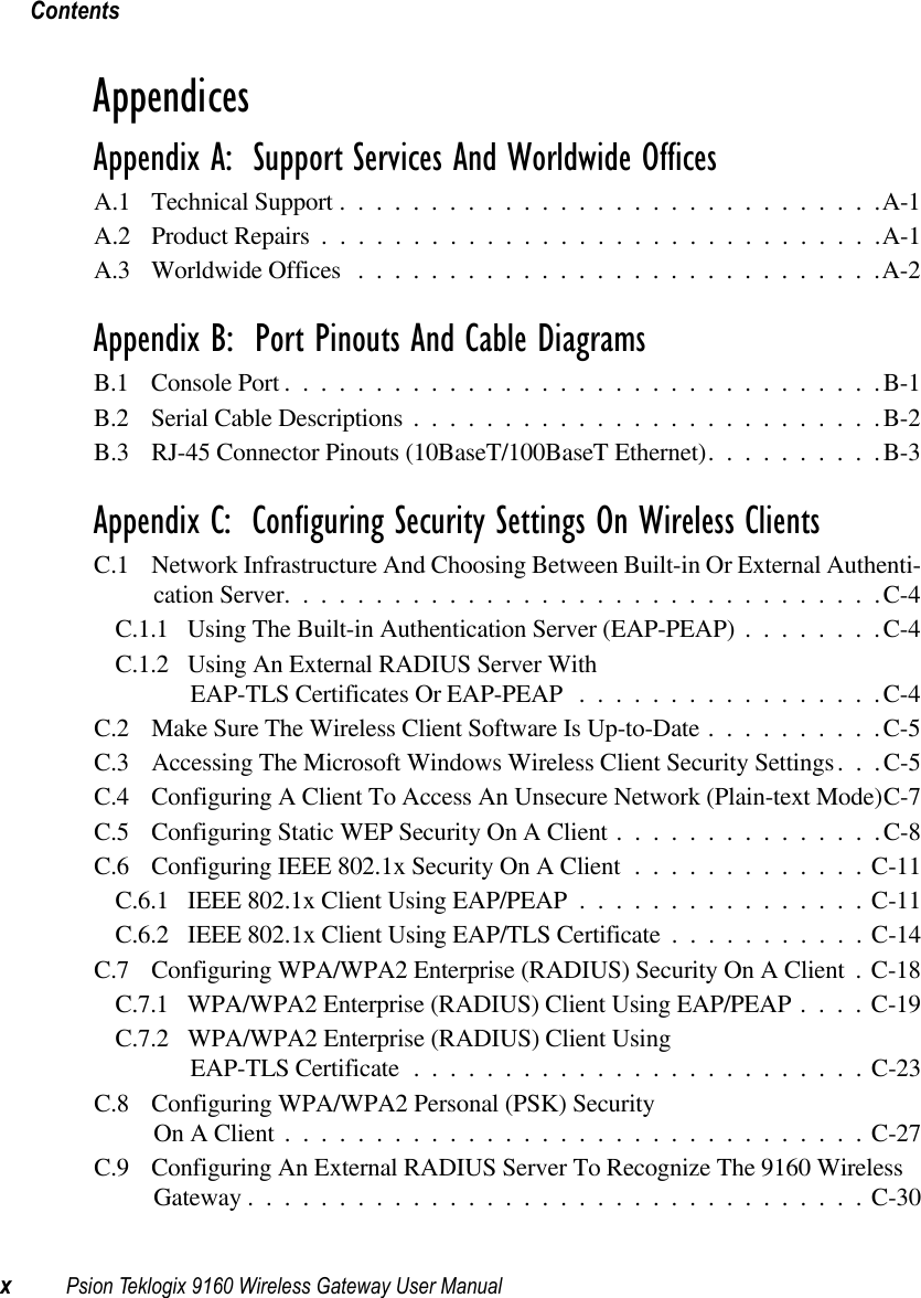 ContentsxPsion Teklogix 9160 Wireless Gateway User ManualAppendicesAppendix A:  Support Services And Worldwide OfficesA.1 Technical Support ..............................A-1A.2 Product Repairs ...............................A-1A.3 Worldwide Offices .............................A-2Appendix B:  Port Pinouts And Cable DiagramsB.1 Console Port.................................B-1B.2 Serial Cable Descriptions..........................B-2B.3 RJ-45 Connector Pinouts (10BaseT/100BaseT Ethernet)..........B-3Appendix C:  Configuring Security Settings On Wireless ClientsC.1 Network Infrastructure And Choosing Between Built-in Or External Authenti-cation Server.................................C-4C.1.1 Using The Built-in Authentication Server (EAP-PEAP)........C-4C.1.2 Using An External RADIUS Server With EAP-TLS Certificates Or EAP-PEAP .................C-4C.2 Make Sure The Wireless Client Software Is Up-to-Date..........C-5C.3 Accessing The Microsoft Windows Wireless Client Security Settings . . . C-5C.4 Configuring A Client To Access An Unsecure Network (Plain-text Mode)C-7C.5 Configuring Static WEP Security On A Client...............C-8C.6 Configuring IEEE 802.1x Security On A Client . . ...........C-11C.6.1 IEEE 802.1x Client Using EAP/PEAP ................C-11C.6.2 IEEE 802.1x Client Using EAP/TLS Certificate ...........C-14C.7 Configuring WPA/WPA2 Enterprise (RADIUS) Security On A Client . C-18C.7.1 WPA/WPA2 Enterprise (RADIUS) Client Using EAP/PEAP....C-19C.7.2 WPA/WPA2 Enterprise (RADIUS) Client Using EAP-TLS Certificate.........................C-23C.8 Configuring WPA/WPA2 Personal (PSK) Security On A Client................................C-27C.9 Configuring An External RADIUS Server To Recognize The 9160 Wireless Gateway..................................C-30