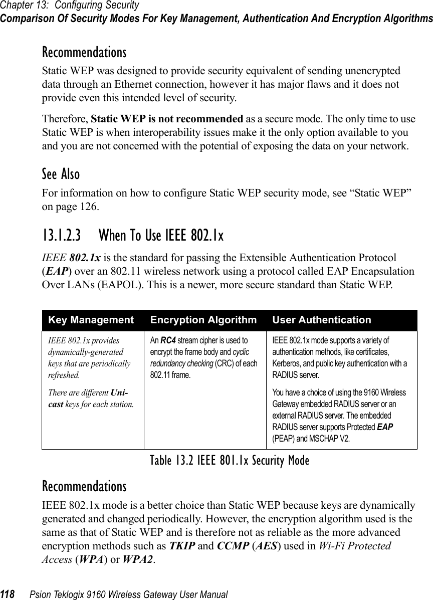 Chapter 13: Configuring SecurityComparison Of Security Modes For Key Management, Authentication And Encryption Algorithms118 Psion Teklogix 9160 Wireless Gateway User ManualRecommendationsStatic WEP was designed to provide security equivalent of sending unencrypted data through an Ethernet connection, however it has major flaws and it does not provide even this intended level of security.Therefore, Static WEP is not recommended as a secure mode. The only time to use Static WEP is when interoperability issues make it the only option available to you and you are not concerned with the potential of exposing the data on your network.See AlsoFor information on how to configure Static WEP security mode, see “Static WEP” on page 126.13.1.2.3 When To Use IEEE 802.1xIEEE 802.1x is the standard for passing the Extensible Authentication Protocol (EAP) over an 802.11 wireless network using a protocol called EAP Encapsulation Over LANs (EAPOL). This is a newer, more secure standard than Static WEP.RecommendationsIEEE 802.1x mode is a better choice than Static WEP because keys are dynamically generated and changed periodically. However, the encryption algorithm used is the same as that of Static WEP and is therefore not as reliable as the more advanced encryption methods such as TKIP and CCMP (AES) used in Wi-Fi Protected Access (WPA) or WPA2.Key Management Encryption Algorithm User AuthenticationIEEE 802.1x provides dynamically-generated keys that are periodically refreshed.There are different Uni-cast keys for each station.An RC4 stream cipher is used to encrypt the frame body and cyclic redundancy checking (CRC) of each 802.11 frame.IEEE 802.1x mode supports a variety of authentication methods, like certificates, Kerberos, and public key authentication with a RADIUS server.You have a choice of using the 9160 Wireless Gateway embedded RADIUS server or an external RADIUS server. The embedded RADIUS server supports Protected EAP (PEAP) and MSCHAP V2.Table 13.2 IEEE 801.1x Security Mode