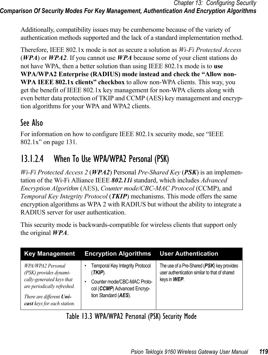 Psion Teklogix 9160 Wireless Gateway User Manual 119Chapter 13: Configuring SecurityComparison Of Security Modes For Key Management, Authentication And Encryption AlgorithmsAdditionally, compatibility issues may be cumbersome because of the variety of authentication methods supported and the lack of a standard implementation method.Therefore, IEEE 802.1x mode is not as secure a solution as Wi-Fi Protected Access (WPA) or WPA2. If you cannot use WPA because some of your client stations do not have WPA, then a better solution than using IEEE 802.1x mode is to use WPA/WPA2 Enterprise (RADIUS) mode instead and check the “Allow non-WPA IEEE 802.1x clients” checkbox to allow non-WPA clients. This way, you get the benefit of IEEE 802.1x key management for non-WPA clients along with even better data protection of TKIP and CCMP (AES) key management and encryp-tion algorithms for your WPA and WPA2 clients.See AlsoFor information on how to configure IEEE 802.1x security mode, see “IEEE 802.1x” on page 131.13.1.2.4 When To Use WPA/WPA2 Personal (PSK)Wi-Fi Protected Access 2 (WPA2) Personal Pre-Shared Key (PSK) is an implemen-tation of the Wi-Fi Alliance IEEE 802.11i standard, which includes Advanced Encryption Algorithm (AES), Counter mode/CBC-MAC Protocol (CCMP), and Temporal Key Integrity Protocol (TKIP) mechanisms. This mode offers the same encryption algorithms as WPA 2 with RADIUS but without the ability to integrate a RADIUS server for user authentication.This security mode is backwards-compatible for wireless clients that support only the original WPA.Key Management Encryption Algorithms User AuthenticationWPA/WPA2 Personal (PSK) provides dynami-cally-generated keys that are periodically refreshed.There are different Uni-cast keys for each station.• Temporal Key Integrity Protocol (TKIP).• Counter mode/CBC-MAC Proto-col (CCMP) Advanced Encryp-tion Standard (AES).The use of a Pre-Shared (PSK) key provides user authentication similar to that of shared keys in WEP.Table 13.3 WPA/WPA2 Personal (PSK) Security Mode