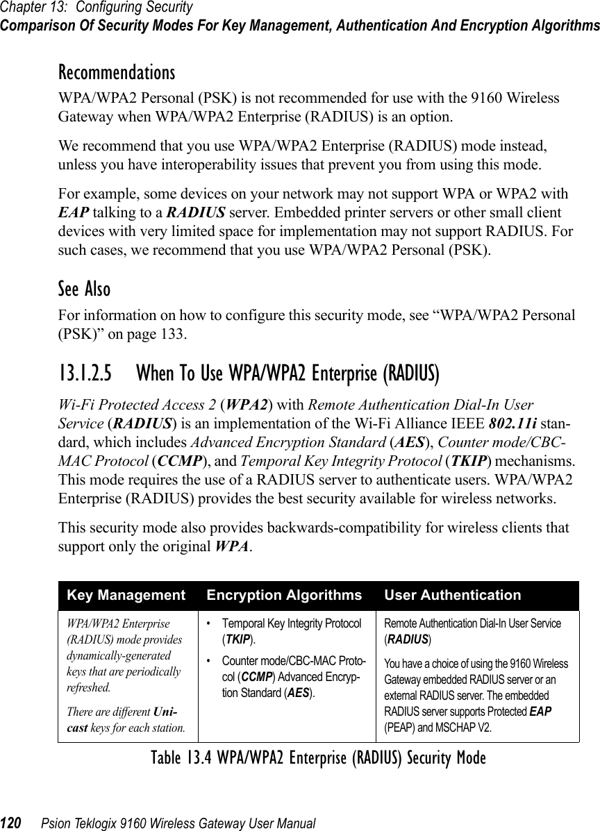 Chapter 13: Configuring SecurityComparison Of Security Modes For Key Management, Authentication And Encryption Algorithms120 Psion Teklogix 9160 Wireless Gateway User ManualRecommendationsWPA/WPA2 Personal (PSK) is not recommended for use with the 9160 Wireless Gateway when WPA/WPA2 Enterprise (RADIUS) is an option.We recommend that you use WPA/WPA2 Enterprise (RADIUS) mode instead, unless you have interoperability issues that prevent you from using this mode.For example, some devices on your network may not support WPA or WPA2 with EAP talking to a RADIUS server. Embedded printer servers or other small client devices with very limited space for implementation may not support RADIUS. For such cases, we recommend that you use WPA/WPA2 Personal (PSK).See AlsoFor information on how to configure this security mode, see “WPA/WPA2 Personal (PSK)” on page 133.13.1.2.5 When To Use WPA/WPA2 Enterprise (RADIUS)Wi-Fi Protected Access 2 (WPA2) with Remote Authentication Dial-In User Service (RADIUS) is an implementation of the Wi-Fi Alliance IEEE 802.11i stan-dard, which includes Advanced Encryption Standard (AES), Counter mode/CBC-MAC Protocol (CCMP), and Temporal Key Integrity Protocol (TKIP) mechanisms. This mode requires the use of a RADIUS server to authenticate users. WPA/WPA2 Enterprise (RADIUS) provides the best security available for wireless networks.This security mode also provides backwards-compatibility for wireless clients that support only the original WPA.Key Management Encryption Algorithms User AuthenticationWPA/WPA2 Enterprise (RADIUS) mode provides dynamically-generated keys that are periodically refreshed.There are different Uni-cast keys for each station.• Temporal Key Integrity Protocol (TKIP).• Counter mode/CBC-MAC Proto-col (CCMP) Advanced Encryp-tion Standard (AES).Remote Authentication Dial-In User Service (RADIUS)You have a choice of using the 9160 Wireless Gateway embedded RADIUS server or an external RADIUS server. The embedded RADIUS server supports Protected EAP (PEAP) and MSCHAP V2.Table 13.4 WPA/WPA2 Enterprise (RADIUS) Security Mode