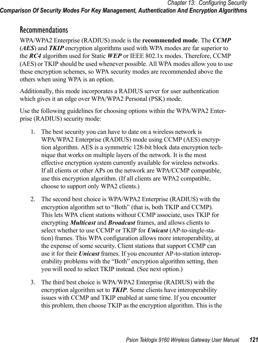 Psion Teklogix 9160 Wireless Gateway User Manual 121Chapter 13: Configuring SecurityComparison Of Security Modes For Key Management, Authentication And Encryption AlgorithmsRecommendationsWPA/WPA2 Enterprise (RADIUS) mode is the recommended mode. The CCMP (AES) and TKIP encryption algorithms used with WPA modes are far superior to the RC4 algorithm used for Static WEP or IEEE 802.1x modes. Therefore, CCMP (AES) or TKIP should be used whenever possible. All WPA modes allow you to use these encryption schemes, so WPA security modes are recommended above the others when using WPA is an option.Additionally, this mode incorporates a RADIUS server for user authentication which gives it an edge over WPA/WPA2 Personal (PSK) mode.Use the following guidelines for choosing options within the WPA/WPA2 Enter-prise (RADIUS) security mode:1. The best security you can have to date on a wireless network is WPA/WPA2 Enterprise (RADIUS) mode using CCMP (AES) encryp-tion algorithm. AES is a symmetric 128-bit block data encryption tech-nique that works on multiple layers of the network. It is the most effective encryption system currently available for wireless networks. If all clients or other APs on the network are WPA/CCMP compatible, use this encryption algorithm. (If all clients are WPA2 compatible, choose to support only WPA2 clients.)2. The second best choice is WPA/WPA2 Enterprise (RADIUS) with the encryption algorithm set to “Both” (that is, both TKIP and CCMP). This lets WPA client stations without CCMP associate, uses TKIP for encrypting Multicast and Broadcast frames, and allows clients to select whether to use CCMP or TKIP for Unicast (AP-to-single-sta-tion) frames. This WPA configuration allows more interoperability, at the expense of some security. Client stations that support CCMP can use it for their Unicast frames. If you encounter AP-to-station interop-erability problems with the “Both” encryption algorithm setting, then you will need to select TKIP instead. (See next option.)3. The third best choice is WPA/WPA2 Enterprise (RADIUS) with the encryption algorithm set to TKIP. Some clients have interoperability issues with CCMP and TKIP enabled at same time. If you encounter this problem, then choose TKIP as the encryption algorithm. This is the 