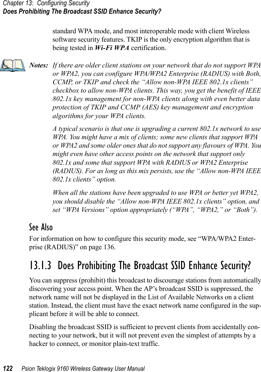 Chapter 13: Configuring SecurityDoes Prohibiting The Broadcast SSID Enhance Security?122 Psion Teklogix 9160 Wireless Gateway User Manualstandard WPA mode, and most interoperable mode with client Wireless software security features. TKIP is the only encryption algorithm that is being tested in Wi-Fi WPA certification.Notes: If there are older client stations on your network that do not support WPA or WPA2, you can configure WPA/WPA2 Enterprise (RADIUS) with Both, CCMP, or TKIP and check the “Allow non-WPA IEEE 802.1x clients” checkbox to allow non-WPA clients. This way, you get the benefit of IEEE 802.1x key management for non-WPA clients along with even better data protection of TKIP and CCMP (AES) key management and encryption algorithms for your WPA clients.A typical scenario is that one is upgrading a current 802.1x network to use WPA. You might have a mix of clients; some new clients that support WPA or WPA2 and some older ones that do not support any flavours of WPA. You might even have other access points on the network that support only 802.1x and some that support WPA with RADIUS or WPA2 Enterprise (RADIUS). For as long as this mix persists, use the “Allow non-WPA IEEE 802.1x clients” option.When all the stations have been upgraded to use WPA or better yet WPA2, you should disable the “Allow non-WPA IEEE 802.1x clients” option, and set “WPA Versions” option appropriately (“WPA”, “WPA2,” or “Both”).See AlsoFor information on how to configure this security mode, see “WPA/WPA2 Enter-prise (RADIUS)” on page 136.13.1.3  Does Prohibiting The Broadcast SSID Enhance Security?You can suppress (prohibit) this broadcast to discourage stations from automatically discovering your access point. When the AP’s broadcast SSID is suppressed, the network name will not be displayed in the List of Available Networks on a client station. Instead, the client must have the exact network name configured in the sup-plicant before it will be able to connect.Disabling the broadcast SSID is sufficient to prevent clients from accidentally con-necting to your network, but it will not prevent even the simplest of attempts by a hacker to connect, or monitor plain-text traffic.