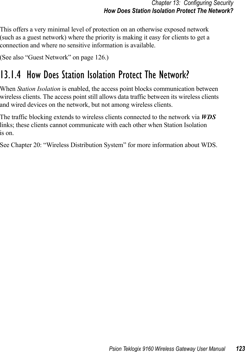 Psion Teklogix 9160 Wireless Gateway User Manual 123Chapter 13: Configuring SecurityHow Does Station Isolation Protect The Network?This offers a very minimal level of protection on an otherwise exposed network (such as a guest network) where the priority is making it easy for clients to get a connection and where no sensitive information is available. (See also “Guest Network” on page 126.)13.1.4  How Does Station Isolation Protect The Network?When Station Isolation is enabled, the access point blocks communication between wireless clients. The access point still allows data traffic between its wireless clients and wired devices on the network, but not among wireless clients. The traffic blocking extends to wireless clients connected to the network via WDS links; these clients cannot communicate with each other when Station Isolationis on. See Chapter 20: “Wireless Distribution System” for more information about WDS.