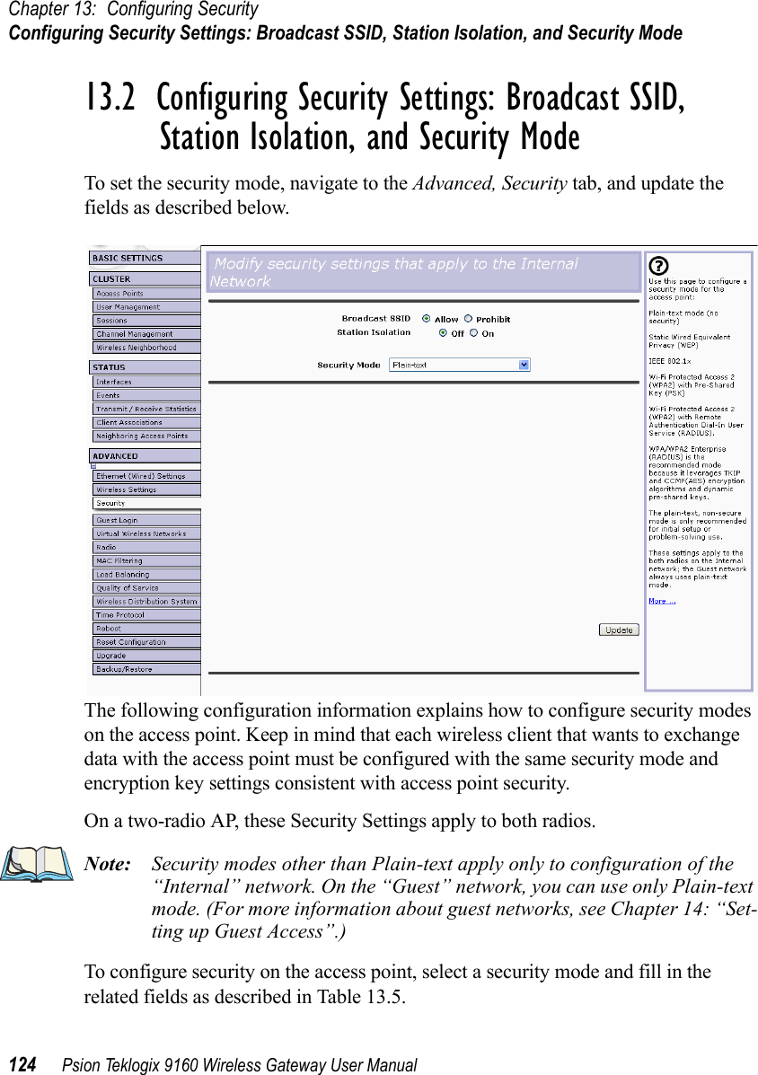 Chapter 13: Configuring SecurityConfiguring Security Settings: Broadcast SSID, Station Isolation, and Security Mode124 Psion Teklogix 9160 Wireless Gateway User Manual13.2  Configuring Security Settings: Broadcast SSID, Station Isolation, and Security ModeTo set the security mode, navigate to the Advanced, Security tab, and update the fields as described below.The following configuration information explains how to configure security modes on the access point. Keep in mind that each wireless client that wants to exchange data with the access point must be configured with the same security mode and encryption key settings consistent with access point security.On a two-radio AP, these Security Settings apply to both radios.Note: Security modes other than Plain-text apply only to configuration of the “Internal” network. On the “Guest” network, you can use only Plain-text mode. (For more information about guest networks, see Chapter 14: “Set-ting up Guest Access”.)To configure security on the access point, select a security mode and fill in the related fields as described in Table 13.5.