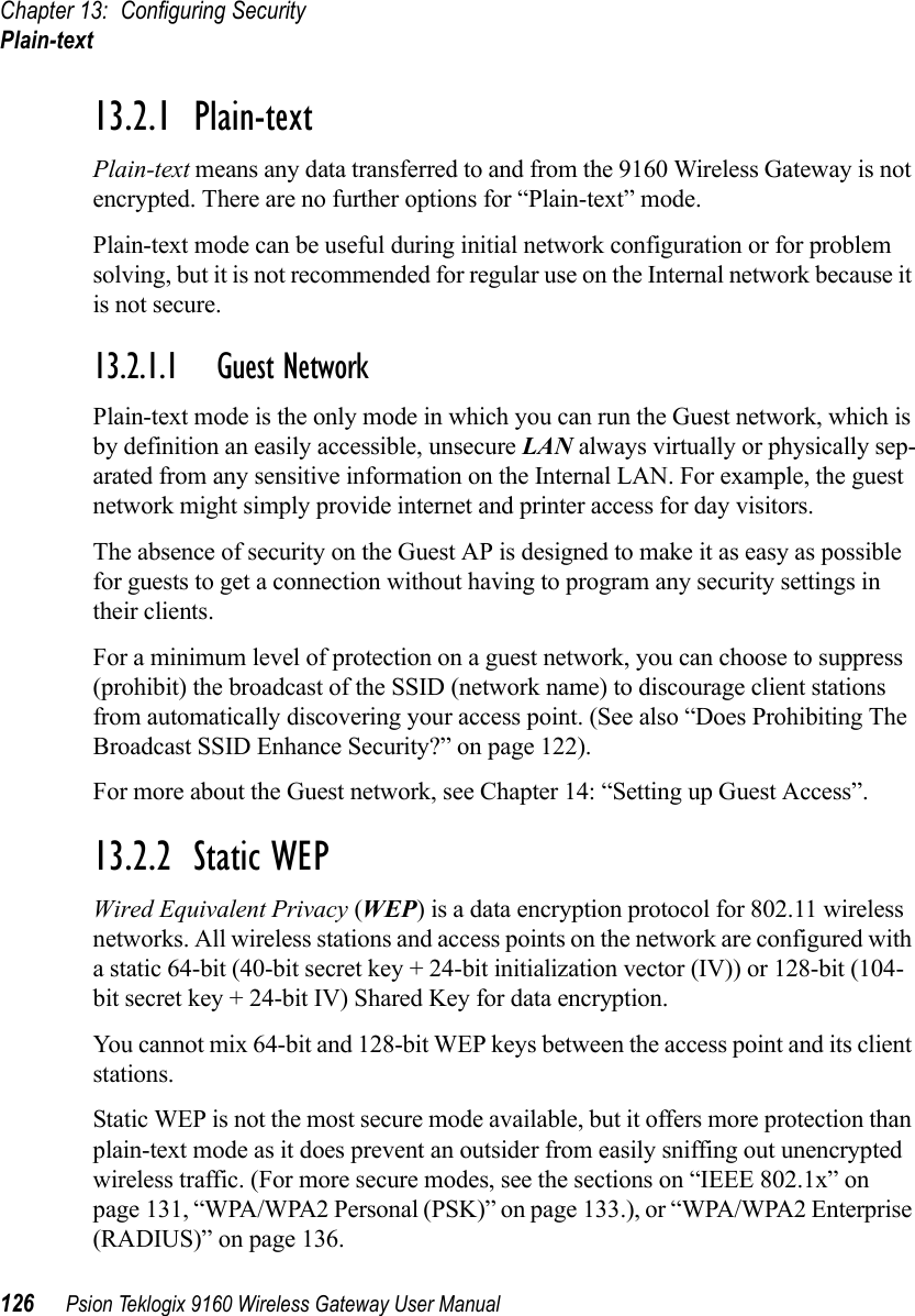 Chapter 13: Configuring SecurityPlain-text126 Psion Teklogix 9160 Wireless Gateway User Manual13.2.1  Plain-textPlain-text means any data transferred to and from the 9160 Wireless Gateway is not encrypted. There are no further options for “Plain-text” mode.Plain-text mode can be useful during initial network configuration or for problem solving, but it is not recommended for regular use on the Internal network because it is not secure.13.2.1.1 Guest NetworkPlain-text mode is the only mode in which you can run the Guest network, which is by definition an easily accessible, unsecure LAN always virtually or physically sep-arated from any sensitive information on the Internal LAN. For example, the guest network might simply provide internet and printer access for day visitors.The absence of security on the Guest AP is designed to make it as easy as possible for guests to get a connection without having to program any security settings in their clients.For a minimum level of protection on a guest network, you can choose to suppress (prohibit) the broadcast of the SSID (network name) to discourage client stations from automatically discovering your access point. (See also “Does Prohibiting The Broadcast SSID Enhance Security?” on page 122).For more about the Guest network, see Chapter 14: “Setting up Guest Access”.13.2.2  Static WEPWired Equivalent Privacy (WEP) is a data encryption protocol for 802.11 wireless networks. All wireless stations and access points on the network are configured with a static 64-bit (40-bit secret key + 24-bit initialization vector (IV)) or 128-bit (104-bit secret key + 24-bit IV) Shared Key for data encryption.You cannot mix 64-bit and 128-bit WEP keys between the access point and its client stations.Static WEP is not the most secure mode available, but it offers more protection than plain-text mode as it does prevent an outsider from easily sniffing out unencrypted wireless traffic. (For more secure modes, see the sections on “IEEE 802.1x” on page 131, “WPA/WPA2 Personal (PSK)” on page 133.), or “WPA/WPA2 Enterprise (RADIUS)” on page 136.