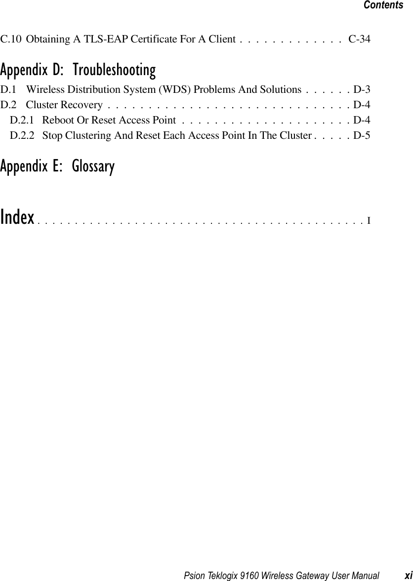 Psion Teklogix 9160 Wireless Gateway User Manual xiContentsC.10Obtaining A TLS-EAP Certificate For A Client............. C-34Appendix D:  TroubleshootingD.1 Wireless Distribution System (WDS) Problems And Solutions . . . . . . D-3D.2 Cluster Recovery..............................D-4D.2.1 Reboot Or Reset Access Point.....................D-4D.2.2 Stop Clustering And Reset Each Access Point In The Cluster . . . . . D-5Appendix E:  GlossaryIndex............................................I