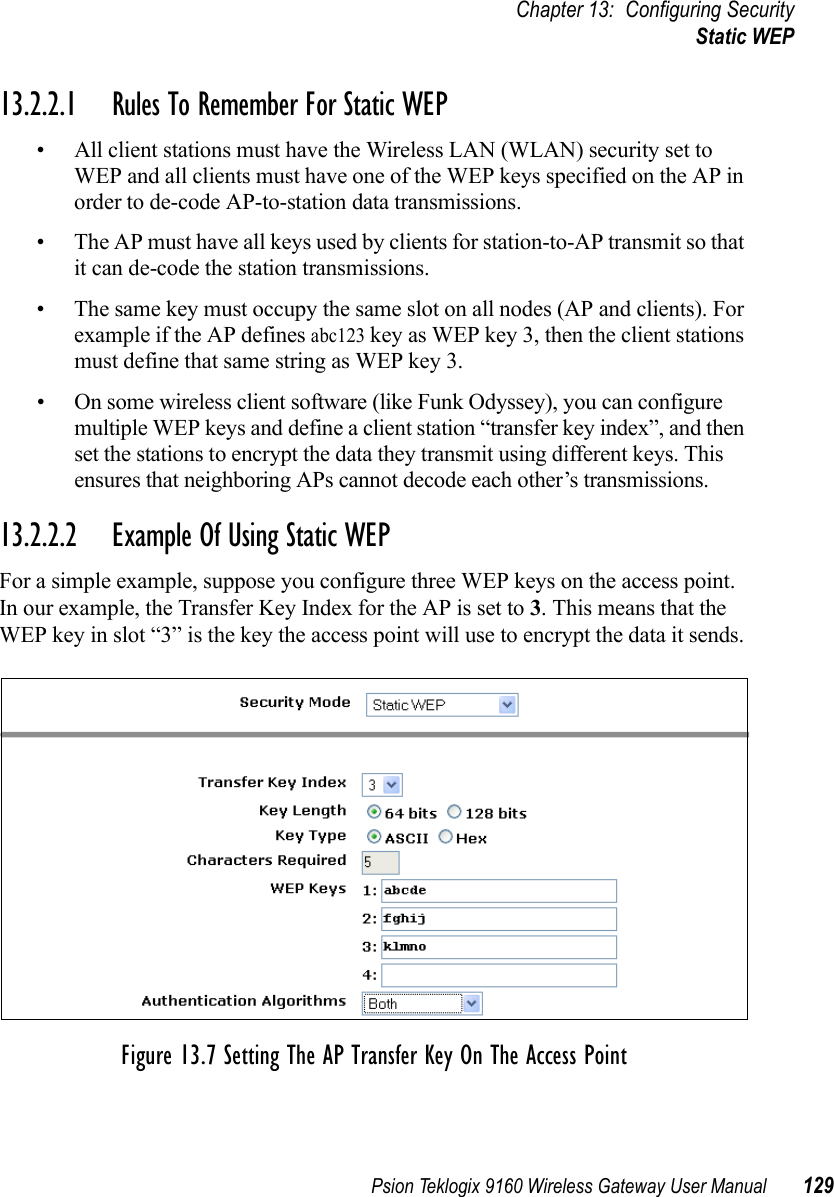 Psion Teklogix 9160 Wireless Gateway User Manual 129Chapter 13: Configuring SecurityStatic WEP13.2.2.1 Rules To Remember For Static WEP• All client stations must have the Wireless LAN (WLAN) security set to WEP and all clients must have one of the WEP keys specified on the AP in order to de-code AP-to-station data transmissions.• The AP must have all keys used by clients for station-to-AP transmit so that it can de-code the station transmissions.• The same key must occupy the same slot on all nodes (AP and clients). For example if the AP defines abc123 key as WEP key 3, then the client stations must define that same string as WEP key 3.• On some wireless client software (like Funk Odyssey), you can configure multiple WEP keys and define a client station “transfer key index”, and then set the stations to encrypt the data they transmit using different keys. This ensures that neighboring APs cannot decode each other’s transmissions.13.2.2.2 Example Of Using Static WEPFor a simple example, suppose you configure three WEP keys on the access point. In our example, the Transfer Key Index for the AP is set to 3. This means that the WEP key in slot “3” is the key the access point will use to encrypt the data it sends.Figure 13.7 Setting The AP Transfer Key On The Access Point