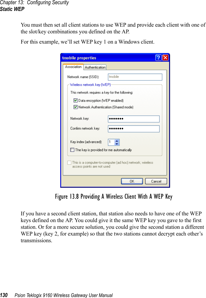 Chapter 13: Configuring SecurityStatic WEP130 Psion Teklogix 9160 Wireless Gateway User ManualYou must then set all client stations to use WEP and provide each client with one of the slot/key combinations you defined on the AP.For this example, we’ll set WEP key 1 on a Windows client.Figure 13.8 Providing A Wireless Client With A WEP KeyIf you have a second client station, that station also needs to have one of the WEP keys defined on the AP. You could give it the same WEP key you gave to the first station. Or for a more secure solution, you could give the second station a different WEP key (key 2, for example) so that the two stations cannot decrypt each other’s transmissions.