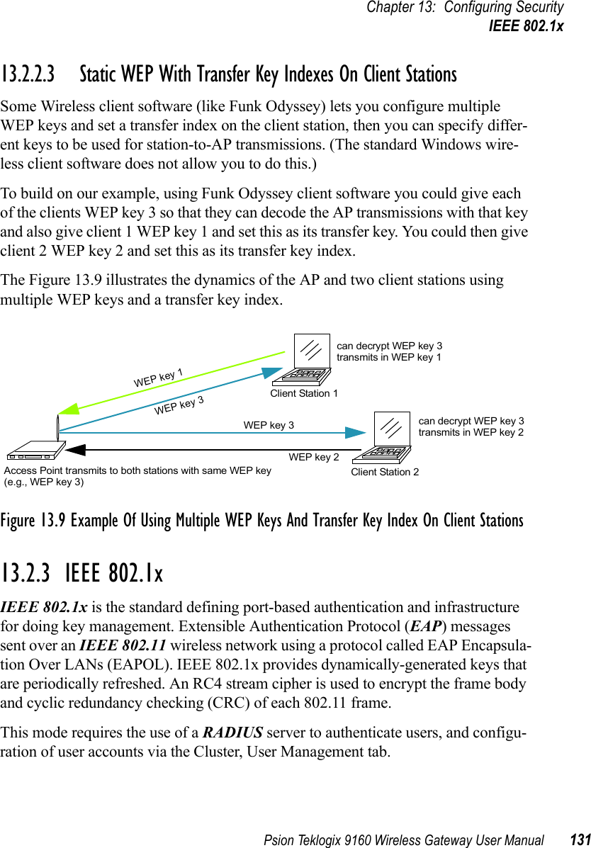 Psion Teklogix 9160 Wireless Gateway User Manual 131Chapter 13: Configuring SecurityIEEE 802.1x13.2.2.3 Static WEP With Transfer Key Indexes On Client StationsSome Wireless client software (like Funk Odyssey) lets you configure multiple WEP keys and set a transfer index on the client station, then you can specify differ-ent keys to be used for station-to-AP transmissions. (The standard Windows wire-less client software does not allow you to do this.)To build on our example, using Funk Odyssey client software you could give each of the clients WEP key 3 so that they can decode the AP transmissions with that key and also give client 1 WEP key 1 and set this as its transfer key. You could then give client 2 WEP key 2 and set this as its transfer key index.The Figure 13.9 illustrates the dynamics of the AP and two client stations using multiple WEP keys and a transfer key index.Figure 13.9 Example Of Using Multiple WEP Keys And Transfer Key Index On Client Stations13.2.3  IEEE 802.1xIEEE 802.1x is the standard defining port-based authentication and infrastructure for doing key management. Extensible Authentication Protocol (EAP) messages sent over an IEEE 802.11 wireless network using a protocol called EAP Encapsula-tion Over LANs (EAPOL). IEEE 802.1x provides dynamically-generated keys that are periodically refreshed. An RC4 stream cipher is used to encrypt the frame body and cyclic redundancy checking (CRC) of each 802.11 frame.This mode requires the use of a RADIUS server to authenticate users, and configu-ration of user accounts via the Cluster, User Management tab.Access Point transmits to both stations with same WEP keyClient Station 1Client Station 2(e.g., WEP key 3)WEP key 3WEP key 3WEP key 2WEP key 1can decrypt WEP key 3transmits in WEP key 1can decrypt WEP key 3transmits in WEP key 2