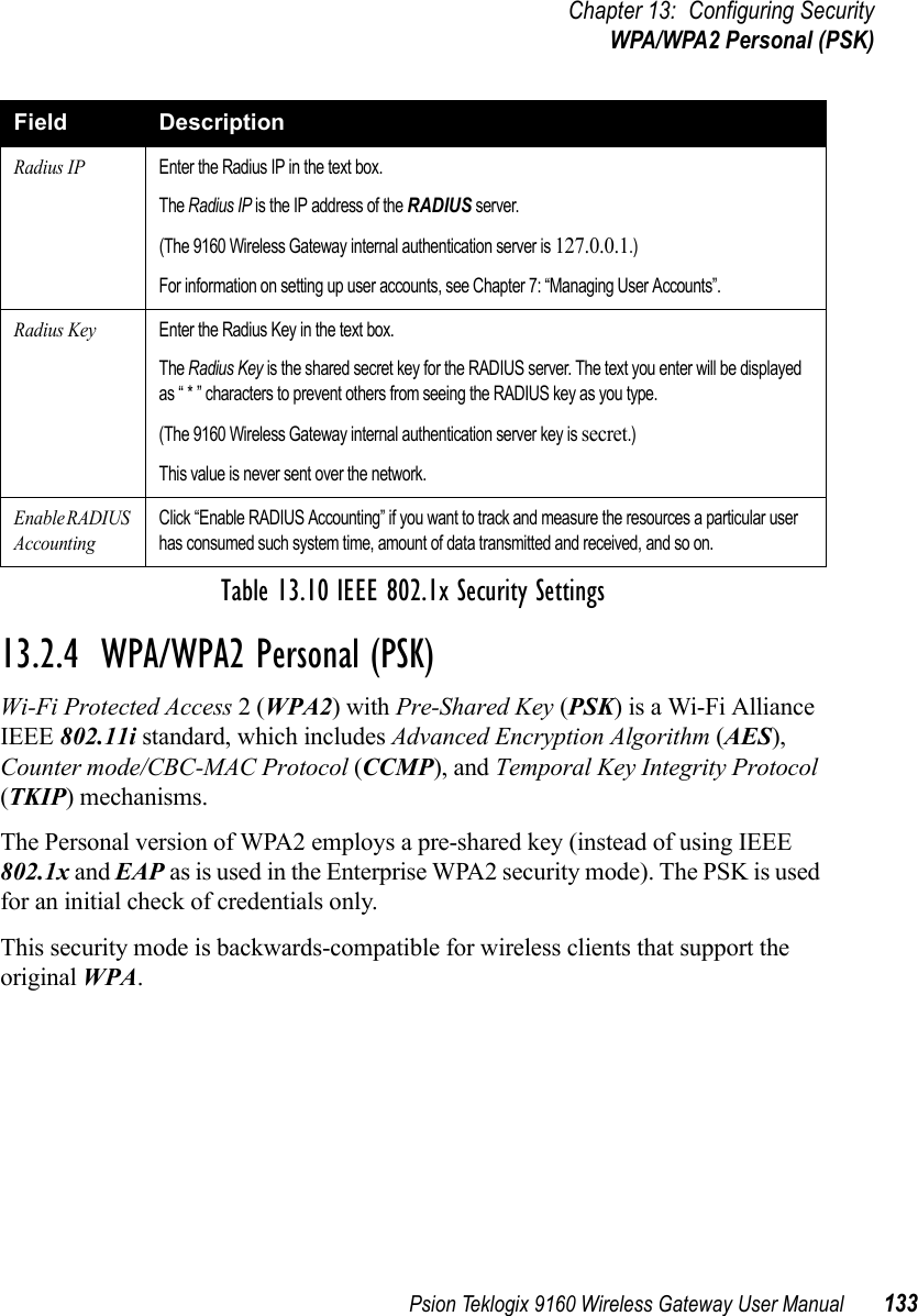 Psion Teklogix 9160 Wireless Gateway User Manual 133Chapter 13: Configuring SecurityWPA/WPA2 Personal (PSK)13.2.4  WPA/WPA2 Personal (PSK)Wi-Fi Protected Access 2 (WPA2) with Pre-Shared Key (PSK) is a Wi-Fi Alliance IEEE 802.11i standard, which includes Advanced Encryption Algorithm (AES), Counter mode/CBC-MAC Protocol (CCMP), and Temporal Key Integrity Protocol (TKIP) mechanisms. The Personal version of WPA2 employs a pre-shared key (instead of using IEEE 802.1x and EAP as is used in the Enterprise WPA2 security mode). The PSK is used for an initial check of credentials only.This security mode is backwards-compatible for wireless clients that support the original WPA. Radius IPEnter the Radius IP in the text box.The Radius IP is the IP address of the RADIUS server.(The 9160 Wireless Gateway internal authentication server is 127.0.0.1.)For information on setting up user accounts, see Chapter 7: “Managing User Accounts”.Radius KeyEnter the Radius Key in the text box.The Radius Key is the shared secret key for the RADIUS server. The text you enter will be displayed as “ * ” characters to prevent others from seeing the RADIUS key as you type.(The 9160 Wireless Gateway internal authentication server key is secret.)This value is never sent over the network.Enable RADIUS AccountingClick “Enable RADIUS Accounting” if you want to track and measure the resources a particular user has consumed such system time, amount of data transmitted and received, and so on.Field DescriptionTable 13.10 IEEE 802.1x Security Settings