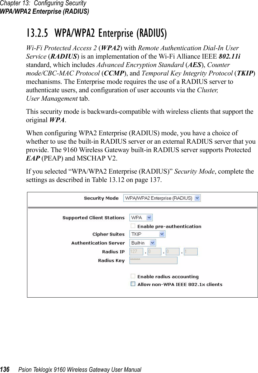 Chapter 13: Configuring SecurityWPA/WPA2 Enterprise (RADIUS)136 Psion Teklogix 9160 Wireless Gateway User Manual13.2.5  WPA/WPA2 Enterprise (RADIUS)Wi-Fi Protected Access 2 (WPA2) with Remote Authentication Dial-In User Service (RADIUS) is an implementation of the Wi-Fi Alliance IEEE 802.11i standard, which includes Advanced Encryption Standard (AES), Counter mode/CBC-MAC Protocol (CCMP), and Temporal Key Integrity Protocol (TKIP) mechanisms. The Enterprise mode requires the use of a RADIUS server to authenticate users, and configuration of user accounts via the Cluster, User Management tab.This security mode is backwards-compatible with wireless clients that support the original WPA.When configuring WPA2 Enterprise (RADIUS) mode, you have a choice of whether to use the built-in RADIUS server or an external RADIUS server that you provide. The 9160 Wireless Gateway built-in RADIUS server supports Protected EAP (PEAP) and MSCHAP V2.If you selected “WPA/WPA2 Enterprise (RADIUS)” Security Mode, complete the settings as described in Table 13.12 on page 137.