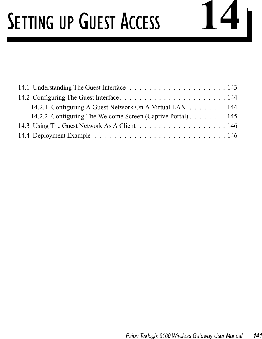 Psion Teklogix 9160 Wireless Gateway User Manual 141SETTING UP GUEST ACCESS 1414.1  Understanding The Guest Interface....................14314.2  Configuring The Guest Interface......................14414.2.1  Configuring A Guest Network On A Virtual LAN . . . . . . . .14414.2.2  Configuring The Welcome Screen (Captive Portal) . . . . . . . .14514.3  Using The Guest Network As A Client ..................14614.4  Deployment Example ...........................146