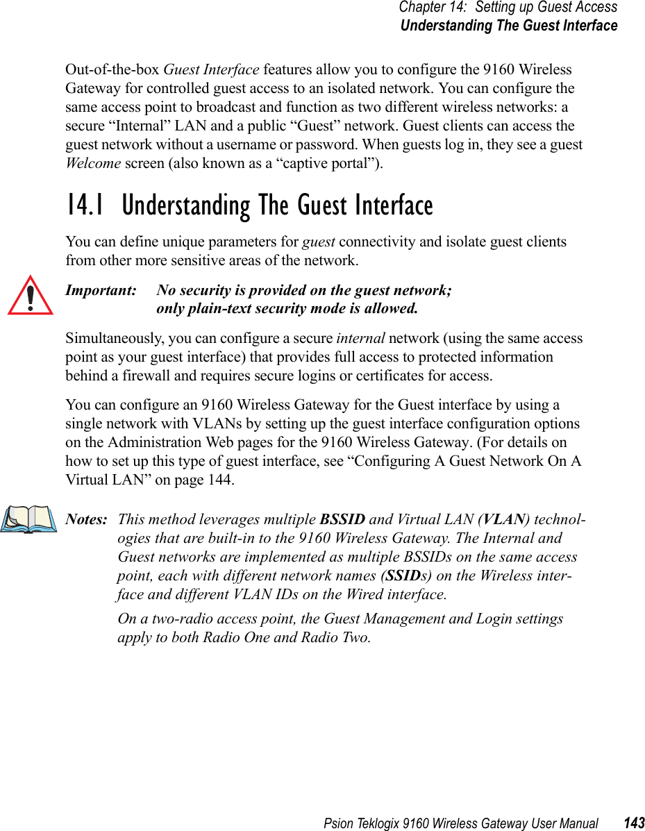 Psion Teklogix 9160 Wireless Gateway User Manual 143Chapter 14: Setting up Guest AccessUnderstanding The Guest InterfaceOut-of-the-box Guest Interface features allow you to configure the 9160 Wireless Gateway for controlled guest access to an isolated network. You can configure the same access point to broadcast and function as two different wireless networks: a secure “Internal” LAN and a public “Guest” network. Guest clients can access the guest network without a username or password. When guests log in, they see a guest Welcome screen (also known as a “captive portal”).14.1  Understanding The Guest InterfaceYou can define unique parameters for guest connectivity and isolate guest clients from other more sensitive areas of the network. Important: No security is provided on the guest network; only plain-text security mode is allowed.Simultaneously, you can configure a secure internal network (using the same access point as your guest interface) that provides full access to protected information behind a firewall and requires secure logins or certificates for access.You can configure an 9160 Wireless Gateway for the Guest interface by using a single network with VLANs by setting up the guest interface configuration options on the Administration Web pages for the 9160 Wireless Gateway. (For details on how to set up this type of guest interface, see “Configuring A Guest Network On A Virtual LAN” on page 144.Notes: This method leverages multiple BSSID and Virtual LAN (VLAN) technol-ogies that are built-in to the 9160 Wireless Gateway. The Internal and Guest networks are implemented as multiple BSSIDs on the same access point, each with different network names (SSIDs) on the Wireless inter-face and different VLAN IDs on the Wired interface.On a two-radio access point, the Guest Management and Login settings apply to both Radio One and Radio Two.