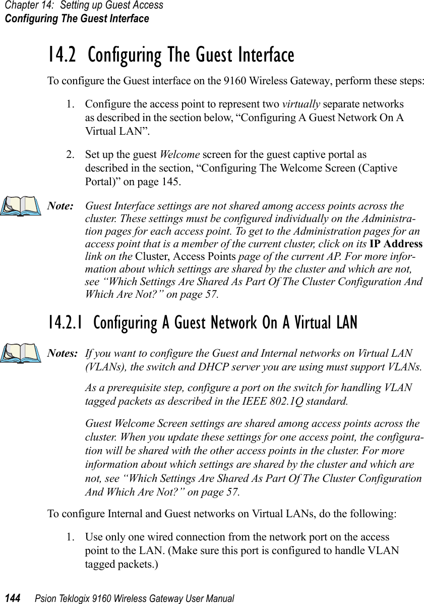 Chapter 14: Setting up Guest AccessConfiguring The Guest Interface144 Psion Teklogix 9160 Wireless Gateway User Manual14.2  Configuring The Guest InterfaceTo configure the Guest interface on the 9160 Wireless Gateway, perform these steps:1. Configure the access point to represent two virtually separate networks as described in the section below, “Configuring A Guest Network On A Virtual LAN”.2. Set up the guest Wel come screen for the guest captive portal as described in the section, “Configuring The Welcome Screen (Captive Portal)” on page 145.Note: Guest Interface settings are not shared among access points across the cluster. These settings must be configured individually on the Administra-tion pages for each access point. To get to the Administration pages for an access point that is a member of the current cluster, click on its IP Address link on the Cluster, Access Points page of the current AP. For more infor-mation about which settings are shared by the cluster and which are not, see “Which Settings Are Shared As Part Of The Cluster Configuration And Which Are Not?” on page 57.14.2.1  Configuring A Guest Network On A Virtual LANNotes: If you want to configure the Guest and Internal networks on Virtual LAN (VLANs), the switch and DHCP server you are using must support VLANs.As a prerequisite step, configure a port on the switch for handling VLAN tagged packets as described in the IEEE 802.1Q standard.Guest Welcome Screen settings are shared among access points across the cluster. When you update these settings for one access point, the configura-tion will be shared with the other access points in the cluster. For more information about which settings are shared by the cluster and which are not, see “Which Settings Are Shared As Part Of The Cluster Configuration And Which Are Not?” on page 57.To configure Internal and Guest networks on Virtual LANs, do the following:1. Use only one wired connection from the network port on the access point to the LAN. (Make sure this port is configured to handle VLAN tagged packets.)