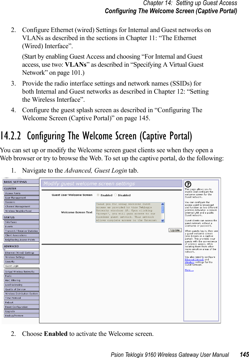 Psion Teklogix 9160 Wireless Gateway User Manual 145Chapter 14: Setting up Guest AccessConfiguring The Welcome Screen (Captive Portal)2. Configure Ethernet (wired) Settings for Internal and Guest networks on VLANs as described in the sections in Chapter 11: “The Ethernet (Wired) Interface”.(Start by enabling Guest Access and choosing “For Internal and Guest access, use two: VLANs” as described in “Specifying A Virtual Guest Network” on page 101.)3. Provide the radio interface settings and network names (SSIDs) for both Internal and Guest networks as described in Chapter 12: “Setting the Wireless Interface”.4. Configure the guest splash screen as described in “Configuring The Welcome Screen (Captive Portal)” on page 145.14.2.2  Configuring The Welcome Screen (Captive Portal)You can set up or modify the Welcome screen guest clients see when they open a Web browser or try to browse the Web. To set up the captive portal, do the following:1. Navigate to the Advanced, Guest Login tab.2. Choose Enabled to activate the Welcome screen.