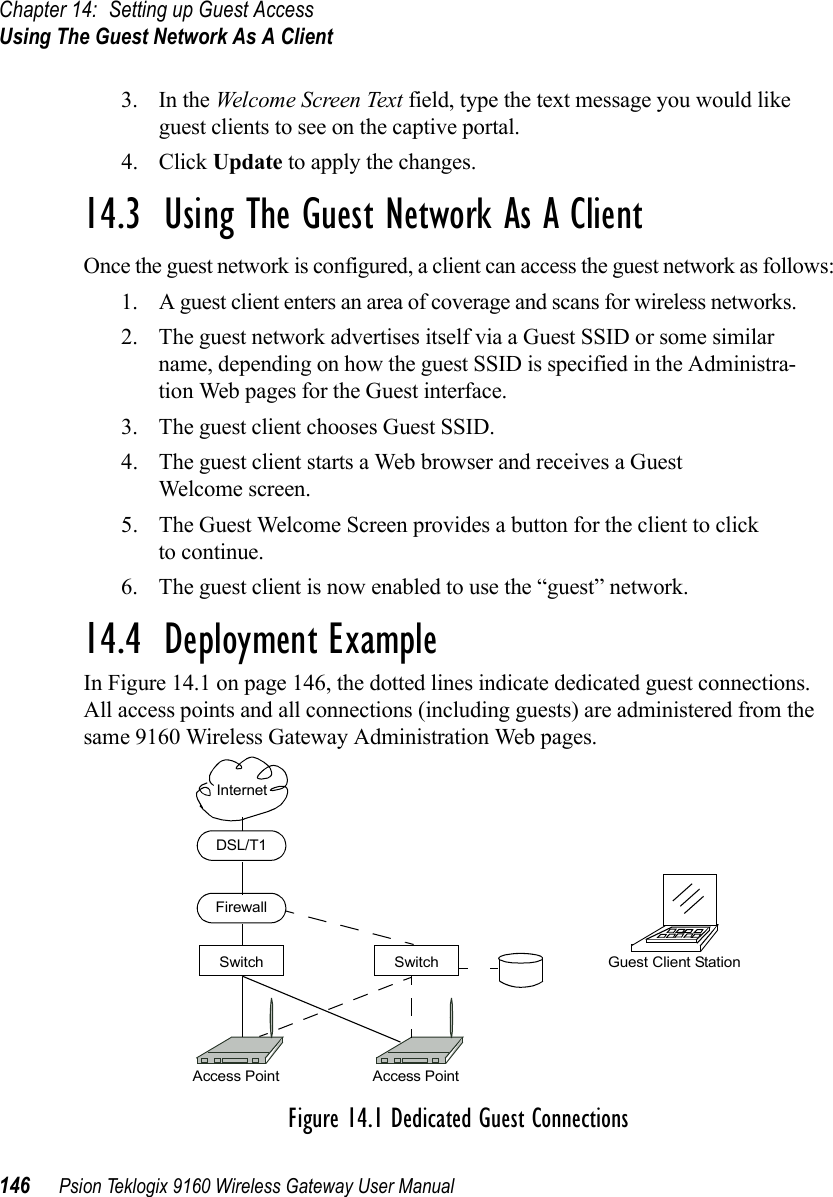 Chapter 14: Setting up Guest AccessUsing The Guest Network As A Client146 Psion Teklogix 9160 Wireless Gateway User Manual3. In the Welcome Screen Text field, type the text message you would like guest clients to see on the captive portal.4. Click Update to apply the changes.14.3  Using The Guest Network As A ClientOnce the guest network is configured, a client can access the guest network as follows:1. A guest client enters an area of coverage and scans for wireless networks.2. The guest network advertises itself via a Guest SSID or some similar name, depending on how the guest SSID is specified in the Administra-tion Web pages for the Guest interface.3. The guest client chooses Guest SSID.4. The guest client starts a Web browser and receives a Guest Welcome screen.5. The Guest Welcome Screen provides a button for the client to click to continue.6. The guest client is now enabled to use the “guest” network.14.4  Deployment ExampleIn Figure 14.1 on page 146, the dotted lines indicate dedicated guest connections. All access points and all connections (including guests) are administered from the same 9160 Wireless Gateway Administration Web pages.Figure 14.1 Dedicated Guest ConnectionsAccess Point Access PointFirewallDSL/T1SwitchInternetSwitch Guest Client Station